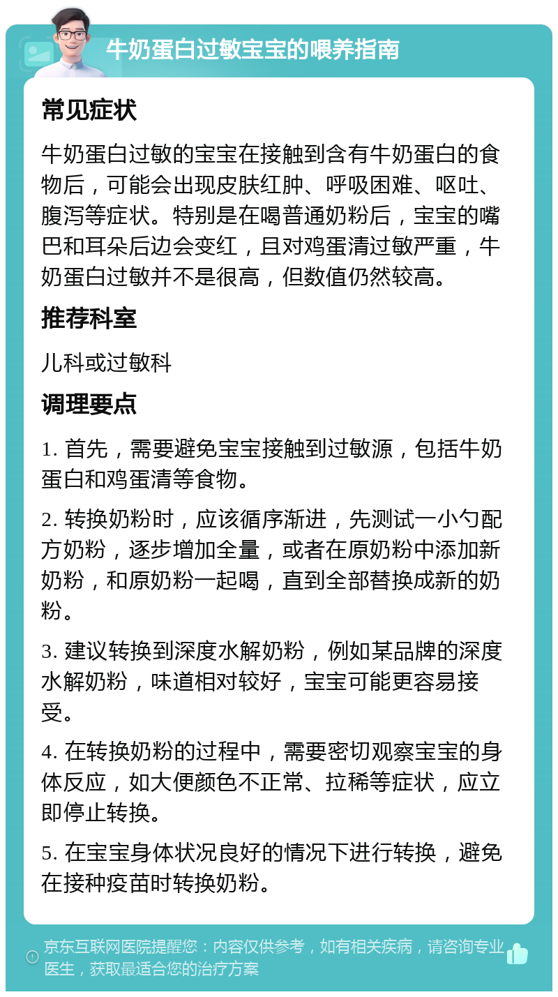 牛奶蛋白过敏宝宝的喂养指南 常见症状 牛奶蛋白过敏的宝宝在接触到含有牛奶蛋白的食物后，可能会出现皮肤红肿、呼吸困难、呕吐、腹泻等症状。特别是在喝普通奶粉后，宝宝的嘴巴和耳朵后边会变红，且对鸡蛋清过敏严重，牛奶蛋白过敏并不是很高，但数值仍然较高。 推荐科室 儿科或过敏科 调理要点 1. 首先，需要避免宝宝接触到过敏源，包括牛奶蛋白和鸡蛋清等食物。 2. 转换奶粉时，应该循序渐进，先测试一小勺配方奶粉，逐步增加全量，或者在原奶粉中添加新奶粉，和原奶粉一起喝，直到全部替换成新的奶粉。 3. 建议转换到深度水解奶粉，例如某品牌的深度水解奶粉，味道相对较好，宝宝可能更容易接受。 4. 在转换奶粉的过程中，需要密切观察宝宝的身体反应，如大便颜色不正常、拉稀等症状，应立即停止转换。 5. 在宝宝身体状况良好的情况下进行转换，避免在接种疫苗时转换奶粉。