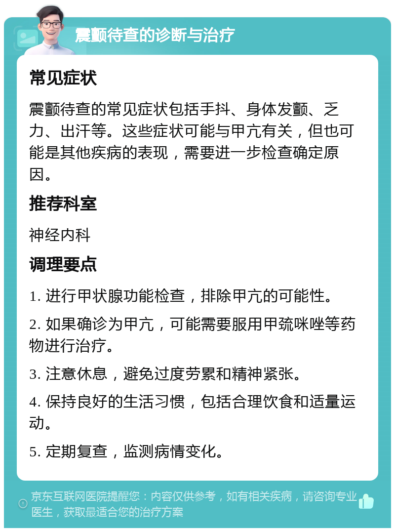 震颤待查的诊断与治疗 常见症状 震颤待查的常见症状包括手抖、身体发颤、乏力、出汗等。这些症状可能与甲亢有关，但也可能是其他疾病的表现，需要进一步检查确定原因。 推荐科室 神经内科 调理要点 1. 进行甲状腺功能检查，排除甲亢的可能性。 2. 如果确诊为甲亢，可能需要服用甲巯咪唑等药物进行治疗。 3. 注意休息，避免过度劳累和精神紧张。 4. 保持良好的生活习惯，包括合理饮食和适量运动。 5. 定期复查，监测病情变化。