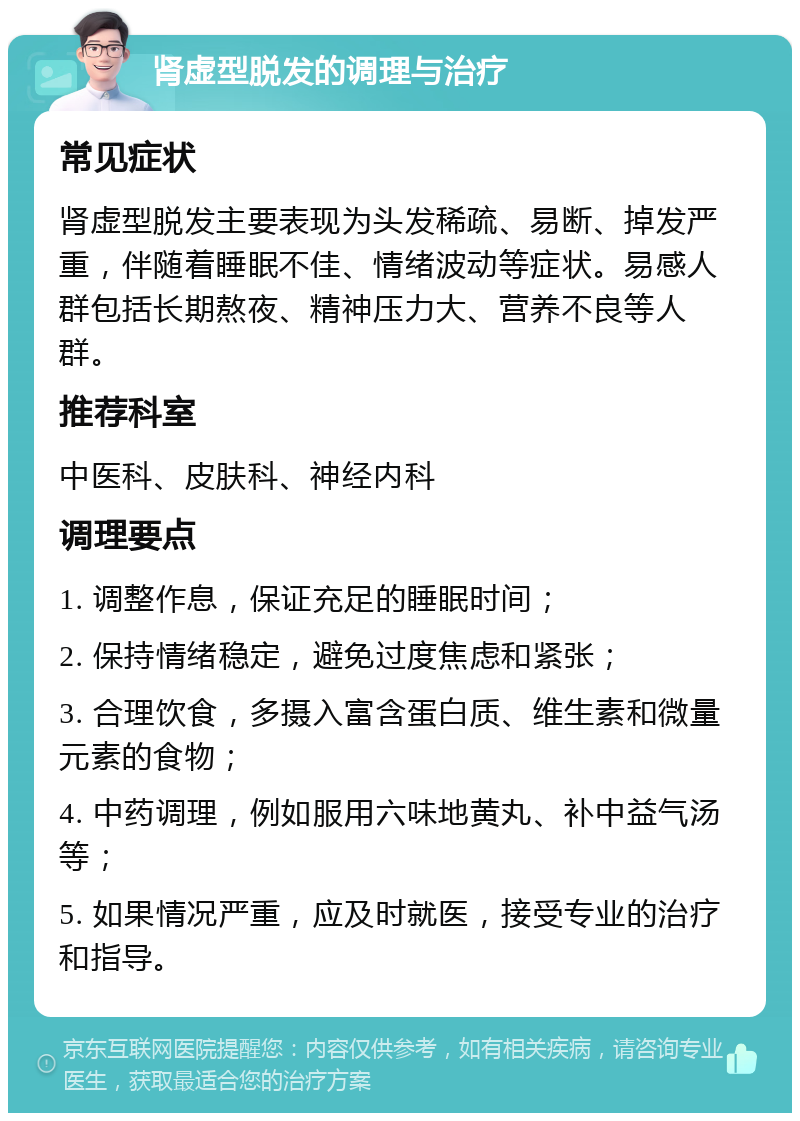 肾虚型脱发的调理与治疗 常见症状 肾虚型脱发主要表现为头发稀疏、易断、掉发严重，伴随着睡眠不佳、情绪波动等症状。易感人群包括长期熬夜、精神压力大、营养不良等人群。 推荐科室 中医科、皮肤科、神经内科 调理要点 1. 调整作息，保证充足的睡眠时间； 2. 保持情绪稳定，避免过度焦虑和紧张； 3. 合理饮食，多摄入富含蛋白质、维生素和微量元素的食物； 4. 中药调理，例如服用六味地黄丸、补中益气汤等； 5. 如果情况严重，应及时就医，接受专业的治疗和指导。