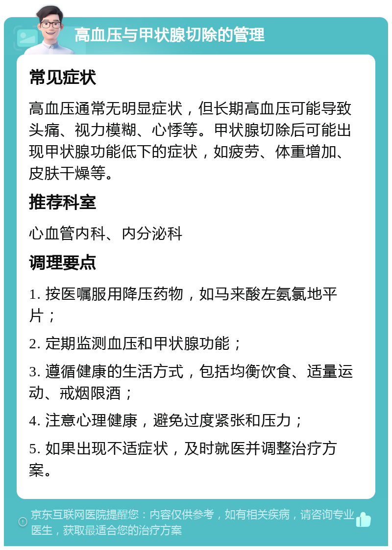 高血压与甲状腺切除的管理 常见症状 高血压通常无明显症状，但长期高血压可能导致头痛、视力模糊、心悸等。甲状腺切除后可能出现甲状腺功能低下的症状，如疲劳、体重增加、皮肤干燥等。 推荐科室 心血管内科、内分泌科 调理要点 1. 按医嘱服用降压药物，如马来酸左氨氯地平片； 2. 定期监测血压和甲状腺功能； 3. 遵循健康的生活方式，包括均衡饮食、适量运动、戒烟限酒； 4. 注意心理健康，避免过度紧张和压力； 5. 如果出现不适症状，及时就医并调整治疗方案。