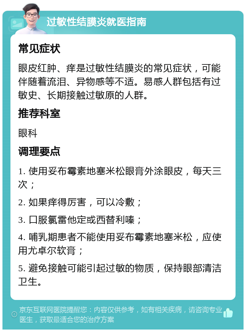 过敏性结膜炎就医指南 常见症状 眼皮红肿、痒是过敏性结膜炎的常见症状，可能伴随着流泪、异物感等不适。易感人群包括有过敏史、长期接触过敏原的人群。 推荐科室 眼科 调理要点 1. 使用妥布霉素地塞米松眼膏外涂眼皮，每天三次； 2. 如果痒得厉害，可以冷敷； 3. 口服氯雷他定或西替利嗪； 4. 哺乳期患者不能使用妥布霉素地塞米松，应使用尤卓尔软膏； 5. 避免接触可能引起过敏的物质，保持眼部清洁卫生。