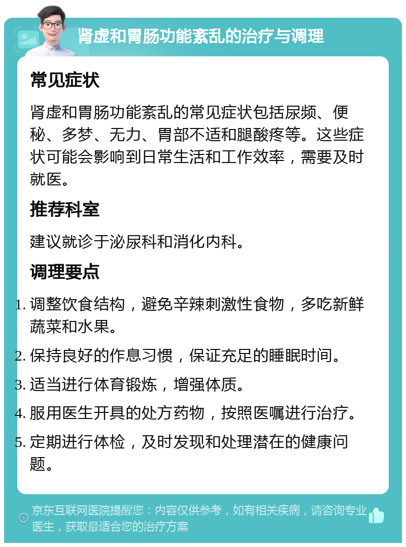 肾虚和胃肠功能紊乱的治疗与调理 常见症状 肾虚和胃肠功能紊乱的常见症状包括尿频、便秘、多梦、无力、胃部不适和腿酸疼等。这些症状可能会影响到日常生活和工作效率，需要及时就医。 推荐科室 建议就诊于泌尿科和消化内科。 调理要点 调整饮食结构，避免辛辣刺激性食物，多吃新鲜蔬菜和水果。 保持良好的作息习惯，保证充足的睡眠时间。 适当进行体育锻炼，增强体质。 服用医生开具的处方药物，按照医嘱进行治疗。 定期进行体检，及时发现和处理潜在的健康问题。