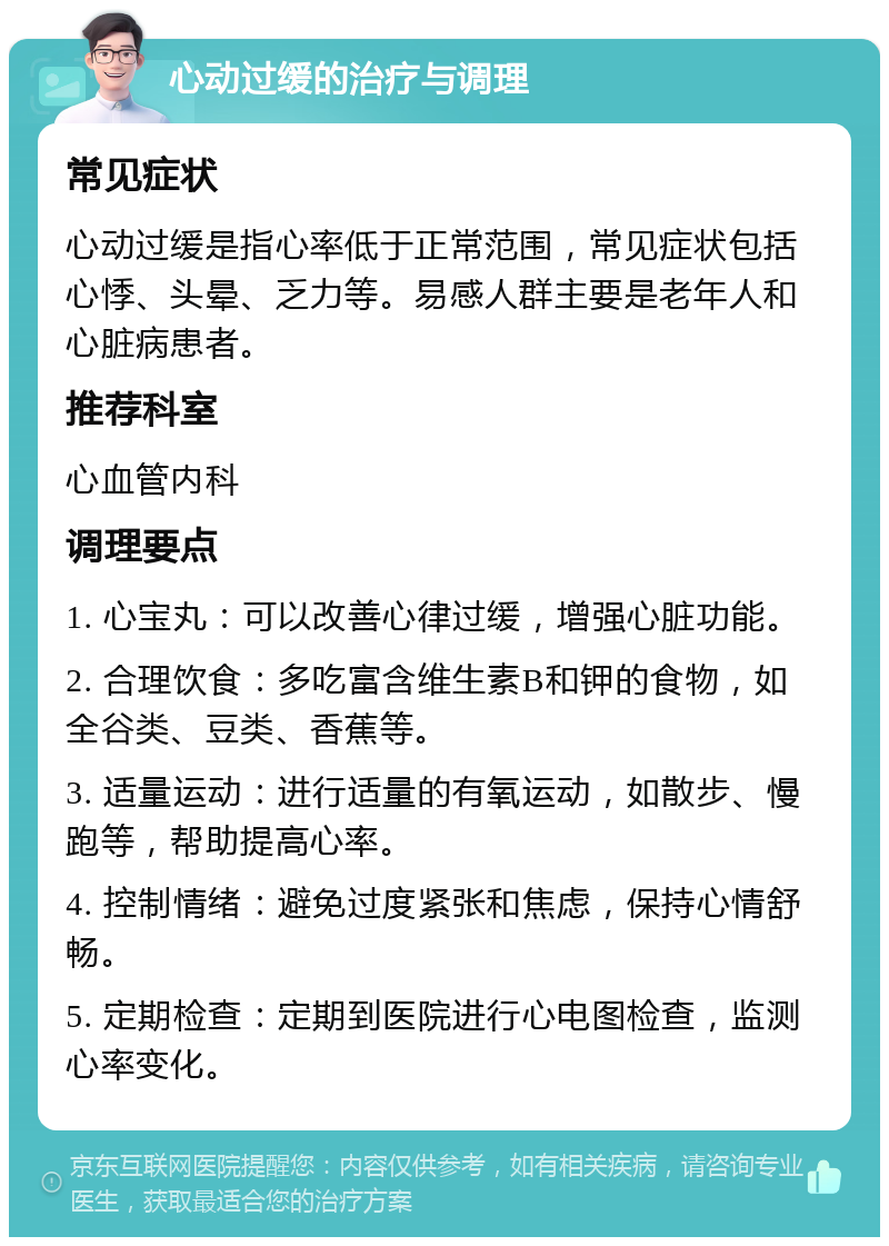 心动过缓的治疗与调理 常见症状 心动过缓是指心率低于正常范围，常见症状包括心悸、头晕、乏力等。易感人群主要是老年人和心脏病患者。 推荐科室 心血管内科 调理要点 1. 心宝丸：可以改善心律过缓，增强心脏功能。 2. 合理饮食：多吃富含维生素B和钾的食物，如全谷类、豆类、香蕉等。 3. 适量运动：进行适量的有氧运动，如散步、慢跑等，帮助提高心率。 4. 控制情绪：避免过度紧张和焦虑，保持心情舒畅。 5. 定期检查：定期到医院进行心电图检查，监测心率变化。