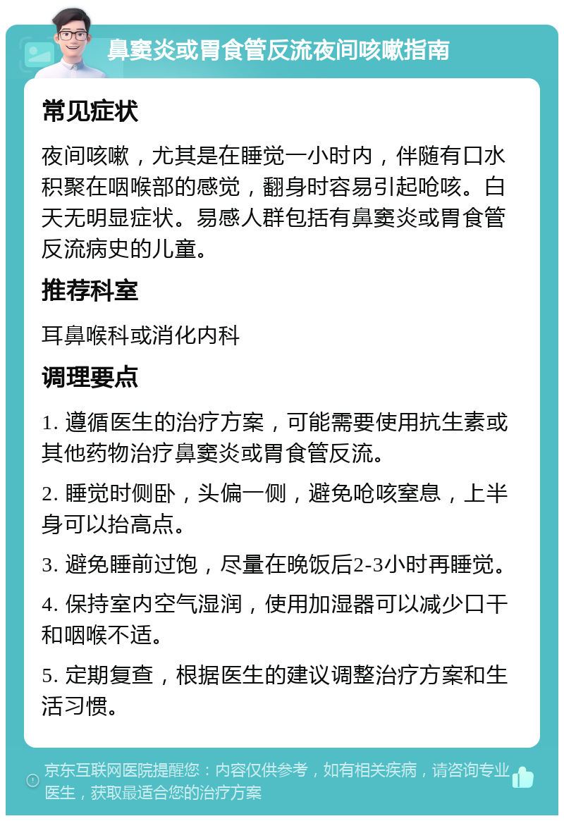 鼻窦炎或胃食管反流夜间咳嗽指南 常见症状 夜间咳嗽，尤其是在睡觉一小时内，伴随有口水积聚在咽喉部的感觉，翻身时容易引起呛咳。白天无明显症状。易感人群包括有鼻窦炎或胃食管反流病史的儿童。 推荐科室 耳鼻喉科或消化内科 调理要点 1. 遵循医生的治疗方案，可能需要使用抗生素或其他药物治疗鼻窦炎或胃食管反流。 2. 睡觉时侧卧，头偏一侧，避免呛咳窒息，上半身可以抬高点。 3. 避免睡前过饱，尽量在晚饭后2-3小时再睡觉。 4. 保持室内空气湿润，使用加湿器可以减少口干和咽喉不适。 5. 定期复查，根据医生的建议调整治疗方案和生活习惯。