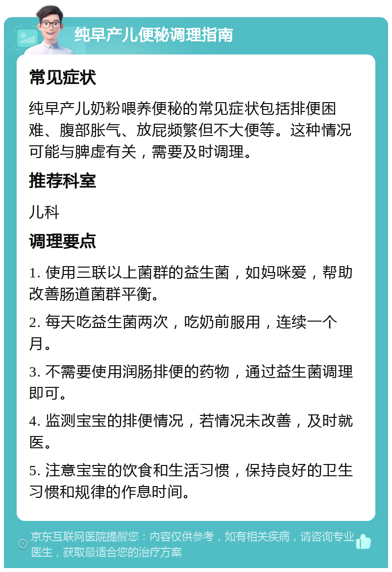 纯早产儿便秘调理指南 常见症状 纯早产儿奶粉喂养便秘的常见症状包括排便困难、腹部胀气、放屁频繁但不大便等。这种情况可能与脾虚有关，需要及时调理。 推荐科室 儿科 调理要点 1. 使用三联以上菌群的益生菌，如妈咪爱，帮助改善肠道菌群平衡。 2. 每天吃益生菌两次，吃奶前服用，连续一个月。 3. 不需要使用润肠排便的药物，通过益生菌调理即可。 4. 监测宝宝的排便情况，若情况未改善，及时就医。 5. 注意宝宝的饮食和生活习惯，保持良好的卫生习惯和规律的作息时间。