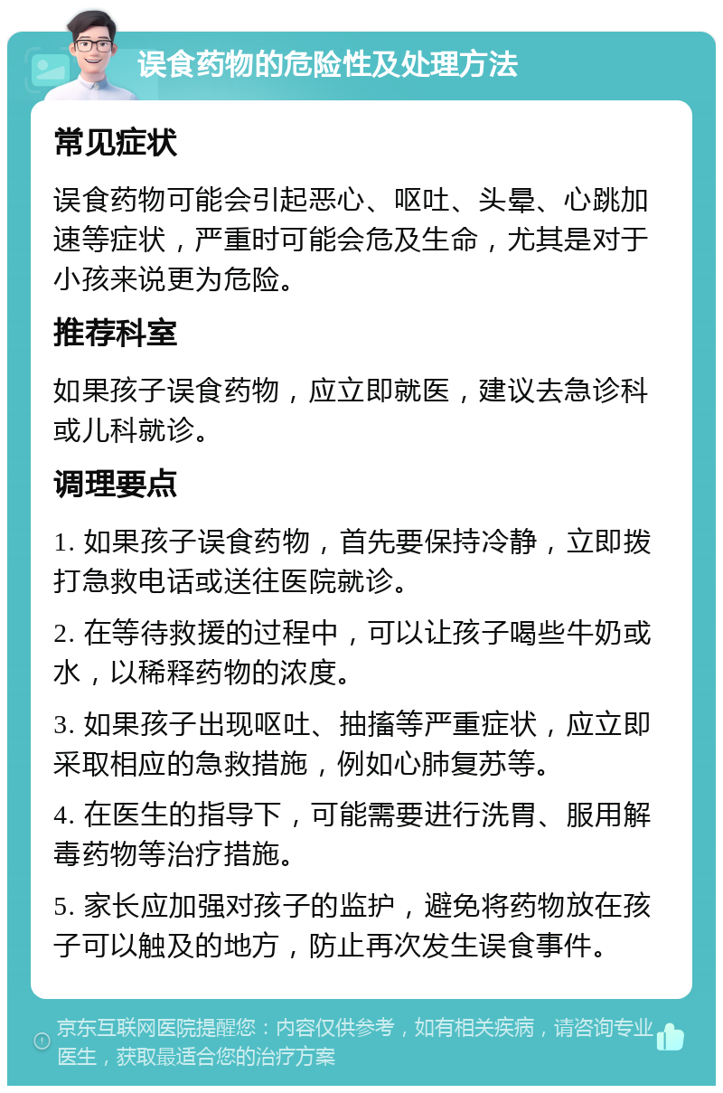 误食药物的危险性及处理方法 常见症状 误食药物可能会引起恶心、呕吐、头晕、心跳加速等症状，严重时可能会危及生命，尤其是对于小孩来说更为危险。 推荐科室 如果孩子误食药物，应立即就医，建议去急诊科或儿科就诊。 调理要点 1. 如果孩子误食药物，首先要保持冷静，立即拨打急救电话或送往医院就诊。 2. 在等待救援的过程中，可以让孩子喝些牛奶或水，以稀释药物的浓度。 3. 如果孩子出现呕吐、抽搐等严重症状，应立即采取相应的急救措施，例如心肺复苏等。 4. 在医生的指导下，可能需要进行洗胃、服用解毒药物等治疗措施。 5. 家长应加强对孩子的监护，避免将药物放在孩子可以触及的地方，防止再次发生误食事件。