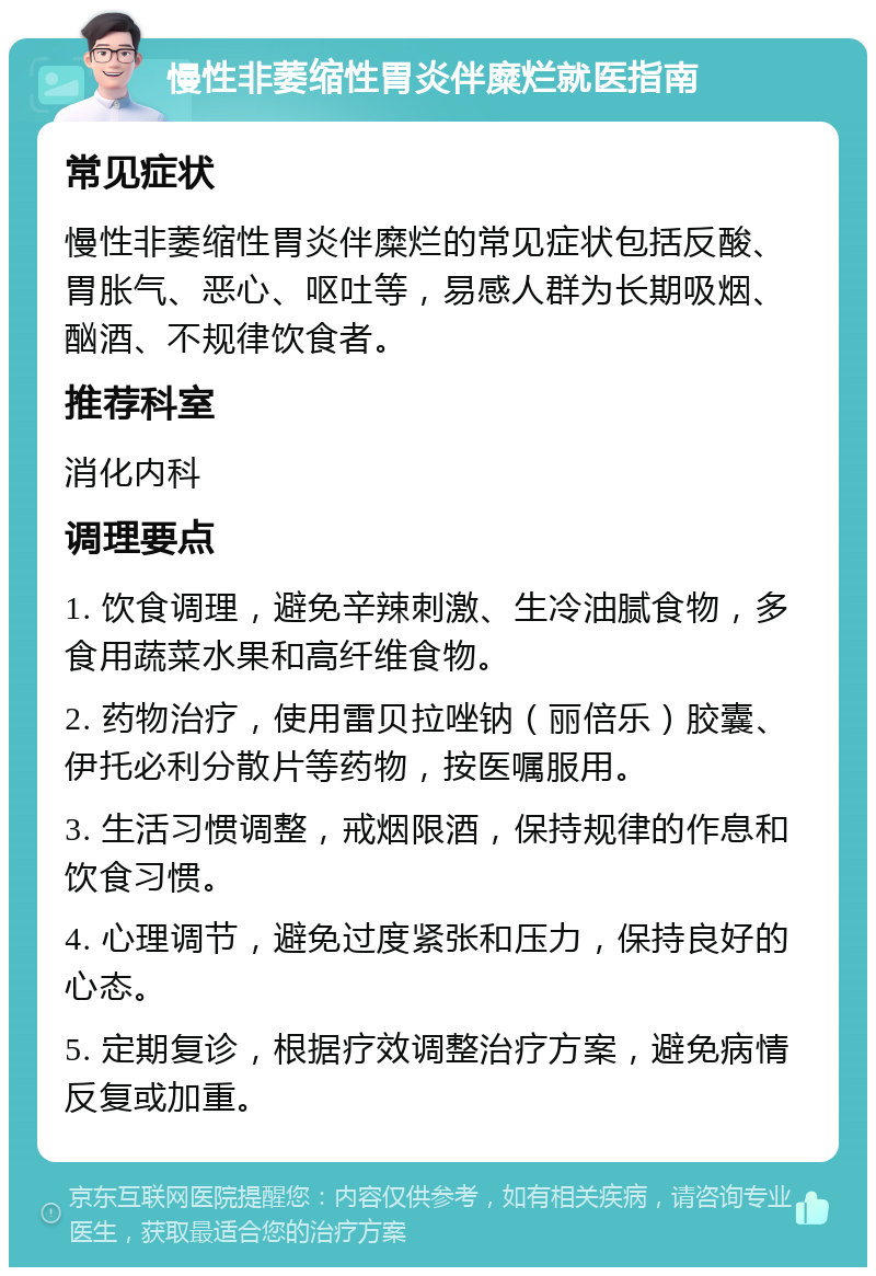 慢性非萎缩性胃炎伴糜烂就医指南 常见症状 慢性非萎缩性胃炎伴糜烂的常见症状包括反酸、胃胀气、恶心、呕吐等，易感人群为长期吸烟、酗酒、不规律饮食者。 推荐科室 消化内科 调理要点 1. 饮食调理，避免辛辣刺激、生冷油腻食物，多食用蔬菜水果和高纤维食物。 2. 药物治疗，使用雷贝拉唑钠（丽倍乐）胶囊、伊托必利分散片等药物，按医嘱服用。 3. 生活习惯调整，戒烟限酒，保持规律的作息和饮食习惯。 4. 心理调节，避免过度紧张和压力，保持良好的心态。 5. 定期复诊，根据疗效调整治疗方案，避免病情反复或加重。