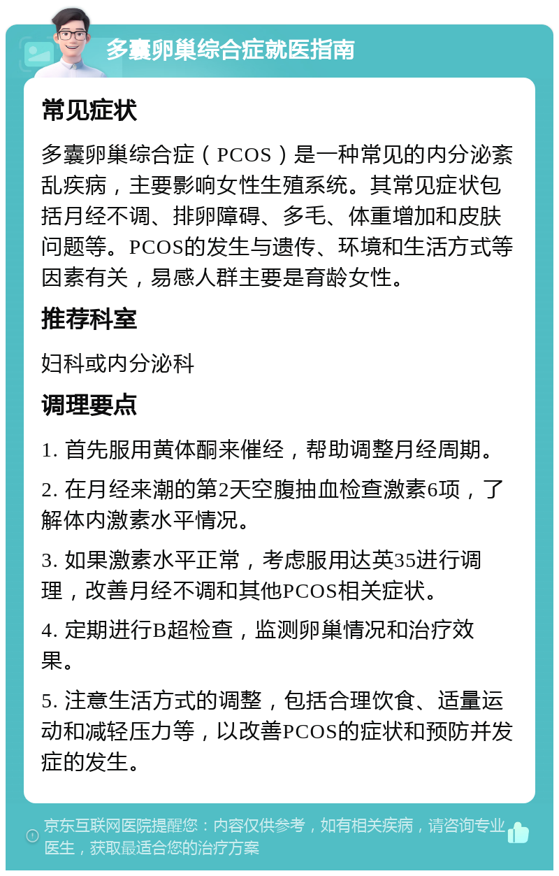 多囊卵巢综合症就医指南 常见症状 多囊卵巢综合症（PCOS）是一种常见的内分泌紊乱疾病，主要影响女性生殖系统。其常见症状包括月经不调、排卵障碍、多毛、体重增加和皮肤问题等。PCOS的发生与遗传、环境和生活方式等因素有关，易感人群主要是育龄女性。 推荐科室 妇科或内分泌科 调理要点 1. 首先服用黄体酮来催经，帮助调整月经周期。 2. 在月经来潮的第2天空腹抽血检查激素6项，了解体内激素水平情况。 3. 如果激素水平正常，考虑服用达英35进行调理，改善月经不调和其他PCOS相关症状。 4. 定期进行B超检查，监测卵巢情况和治疗效果。 5. 注意生活方式的调整，包括合理饮食、适量运动和减轻压力等，以改善PCOS的症状和预防并发症的发生。