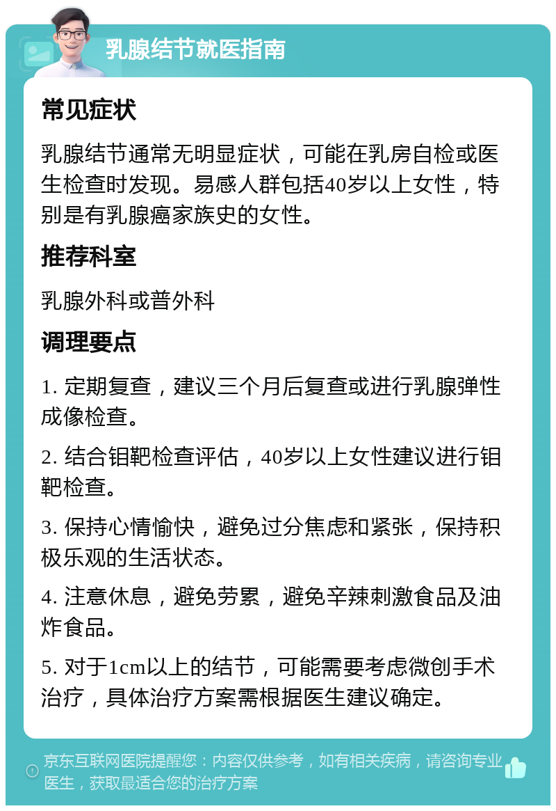 乳腺结节就医指南 常见症状 乳腺结节通常无明显症状，可能在乳房自检或医生检查时发现。易感人群包括40岁以上女性，特别是有乳腺癌家族史的女性。 推荐科室 乳腺外科或普外科 调理要点 1. 定期复查，建议三个月后复查或进行乳腺弹性成像检查。 2. 结合钼靶检查评估，40岁以上女性建议进行钼靶检查。 3. 保持心情愉快，避免过分焦虑和紧张，保持积极乐观的生活状态。 4. 注意休息，避免劳累，避免辛辣刺激食品及油炸食品。 5. 对于1cm以上的结节，可能需要考虑微创手术治疗，具体治疗方案需根据医生建议确定。