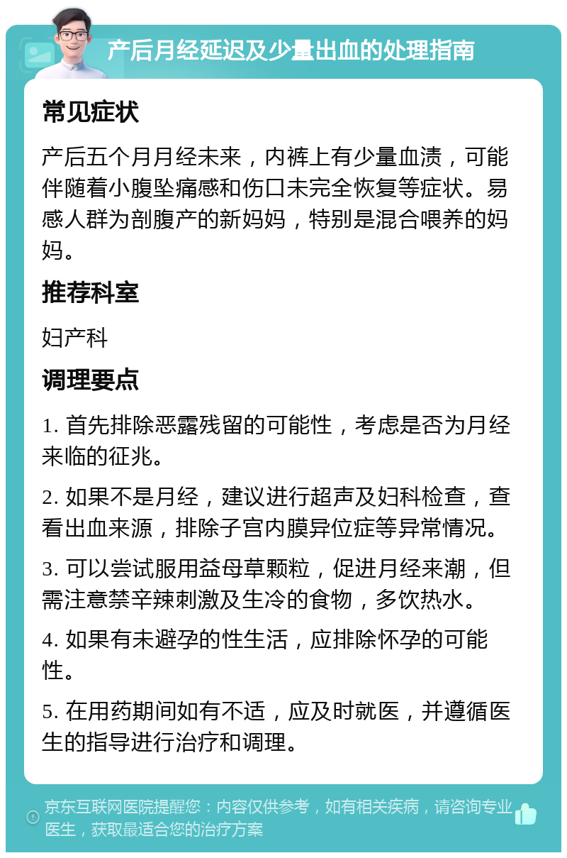 产后月经延迟及少量出血的处理指南 常见症状 产后五个月月经未来，内裤上有少量血渍，可能伴随着小腹坠痛感和伤口未完全恢复等症状。易感人群为剖腹产的新妈妈，特别是混合喂养的妈妈。 推荐科室 妇产科 调理要点 1. 首先排除恶露残留的可能性，考虑是否为月经来临的征兆。 2. 如果不是月经，建议进行超声及妇科检查，查看出血来源，排除子宫内膜异位症等异常情况。 3. 可以尝试服用益母草颗粒，促进月经来潮，但需注意禁辛辣刺激及生冷的食物，多饮热水。 4. 如果有未避孕的性生活，应排除怀孕的可能性。 5. 在用药期间如有不适，应及时就医，并遵循医生的指导进行治疗和调理。