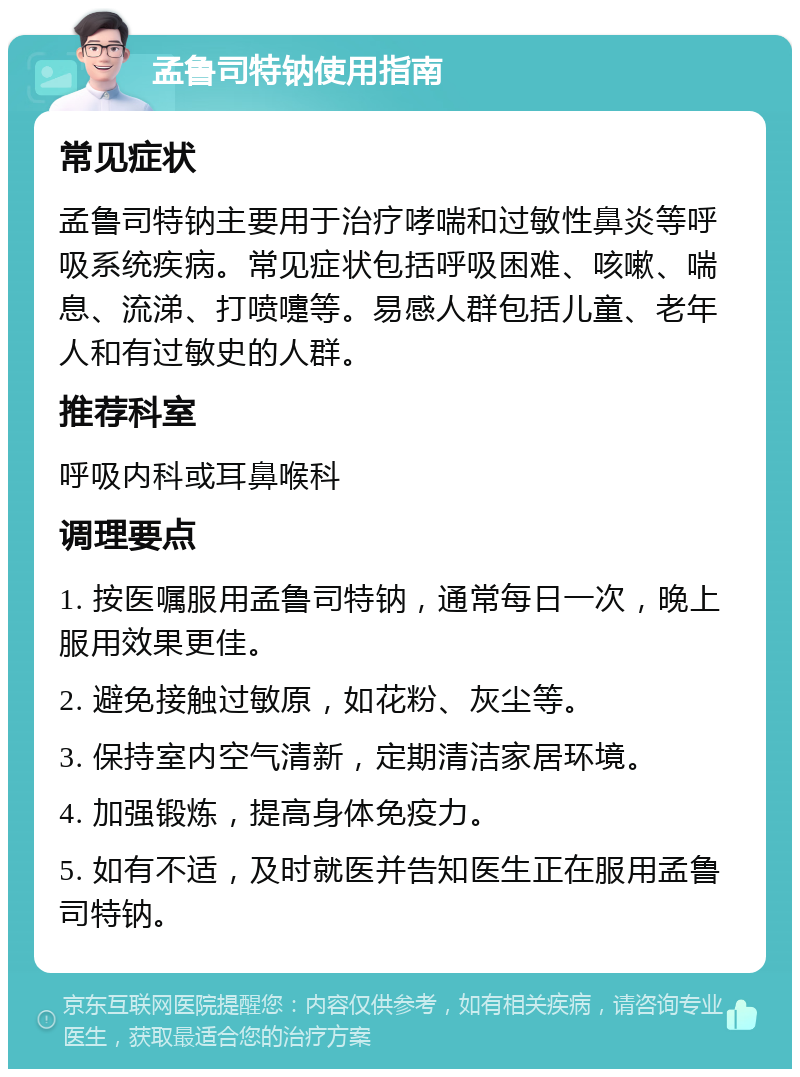 孟鲁司特钠使用指南 常见症状 孟鲁司特钠主要用于治疗哮喘和过敏性鼻炎等呼吸系统疾病。常见症状包括呼吸困难、咳嗽、喘息、流涕、打喷嚏等。易感人群包括儿童、老年人和有过敏史的人群。 推荐科室 呼吸内科或耳鼻喉科 调理要点 1. 按医嘱服用孟鲁司特钠，通常每日一次，晚上服用效果更佳。 2. 避免接触过敏原，如花粉、灰尘等。 3. 保持室内空气清新，定期清洁家居环境。 4. 加强锻炼，提高身体免疫力。 5. 如有不适，及时就医并告知医生正在服用孟鲁司特钠。