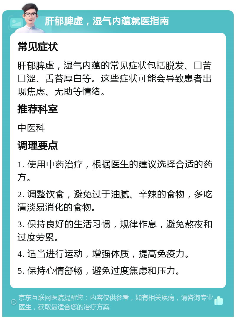 肝郁脾虚，湿气内蕴就医指南 常见症状 肝郁脾虚，湿气内蕴的常见症状包括脱发、口苦口涩、舌苔厚白等。这些症状可能会导致患者出现焦虑、无助等情绪。 推荐科室 中医科 调理要点 1. 使用中药治疗，根据医生的建议选择合适的药方。 2. 调整饮食，避免过于油腻、辛辣的食物，多吃清淡易消化的食物。 3. 保持良好的生活习惯，规律作息，避免熬夜和过度劳累。 4. 适当进行运动，增强体质，提高免疫力。 5. 保持心情舒畅，避免过度焦虑和压力。