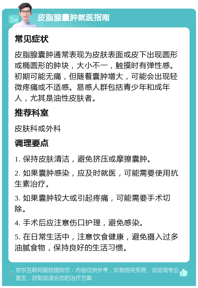 皮脂腺囊肿就医指南 常见症状 皮脂腺囊肿通常表现为皮肤表面或皮下出现圆形或椭圆形的肿块，大小不一，触摸时有弹性感。初期可能无痛，但随着囊肿增大，可能会出现轻微疼痛或不适感。易感人群包括青少年和成年人，尤其是油性皮肤者。 推荐科室 皮肤科或外科 调理要点 1. 保持皮肤清洁，避免挤压或摩擦囊肿。 2. 如果囊肿感染，应及时就医，可能需要使用抗生素治疗。 3. 如果囊肿较大或引起疼痛，可能需要手术切除。 4. 手术后应注意伤口护理，避免感染。 5. 在日常生活中，注意饮食健康，避免摄入过多油腻食物，保持良好的生活习惯。