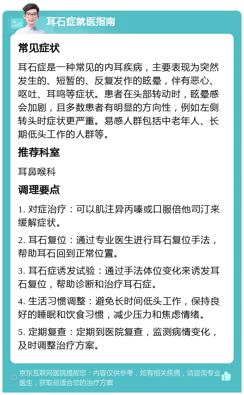 耳石症就医指南 常见症状 耳石症是一种常见的内耳疾病，主要表现为突然发生的、短暂的、反复发作的眩晕，伴有恶心、呕吐、耳鸣等症状。患者在头部转动时，眩晕感会加剧，且多数患者有明显的方向性，例如左侧转头时症状更严重。易感人群包括中老年人、长期低头工作的人群等。 推荐科室 耳鼻喉科 调理要点 1. 对症治疗：可以肌注异丙嗪或口服倍他司汀来缓解症状。 2. 耳石复位：通过专业医生进行耳石复位手法，帮助耳石回到正常位置。 3. 耳石症诱发试验：通过手法体位变化来诱发耳石复位，帮助诊断和治疗耳石症。 4. 生活习惯调整：避免长时间低头工作，保持良好的睡眠和饮食习惯，减少压力和焦虑情绪。 5. 定期复查：定期到医院复查，监测病情变化，及时调整治疗方案。