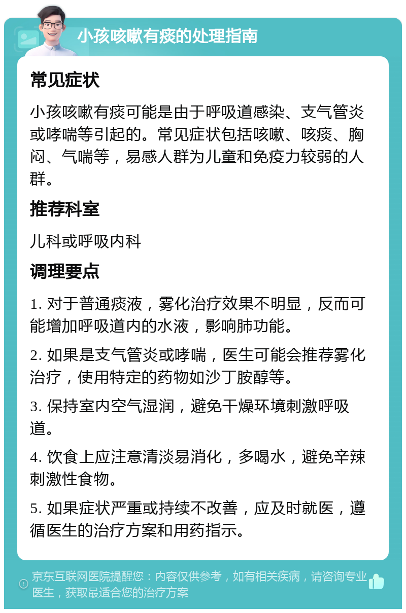 小孩咳嗽有痰的处理指南 常见症状 小孩咳嗽有痰可能是由于呼吸道感染、支气管炎或哮喘等引起的。常见症状包括咳嗽、咳痰、胸闷、气喘等，易感人群为儿童和免疫力较弱的人群。 推荐科室 儿科或呼吸内科 调理要点 1. 对于普通痰液，雾化治疗效果不明显，反而可能增加呼吸道内的水液，影响肺功能。 2. 如果是支气管炎或哮喘，医生可能会推荐雾化治疗，使用特定的药物如沙丁胺醇等。 3. 保持室内空气湿润，避免干燥环境刺激呼吸道。 4. 饮食上应注意清淡易消化，多喝水，避免辛辣刺激性食物。 5. 如果症状严重或持续不改善，应及时就医，遵循医生的治疗方案和用药指示。