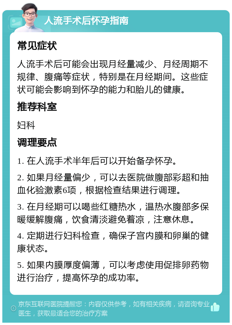 人流手术后怀孕指南 常见症状 人流手术后可能会出现月经量减少、月经周期不规律、腹痛等症状，特别是在月经期间。这些症状可能会影响到怀孕的能力和胎儿的健康。 推荐科室 妇科 调理要点 1. 在人流手术半年后可以开始备孕怀孕。 2. 如果月经量偏少，可以去医院做腹部彩超和抽血化验激素6项，根据检查结果进行调理。 3. 在月经期可以喝些红糖热水，温热水腹部多保暖缓解腹痛，饮食清淡避免着凉，注意休息。 4. 定期进行妇科检查，确保子宫内膜和卵巢的健康状态。 5. 如果内膜厚度偏薄，可以考虑使用促排卵药物进行治疗，提高怀孕的成功率。