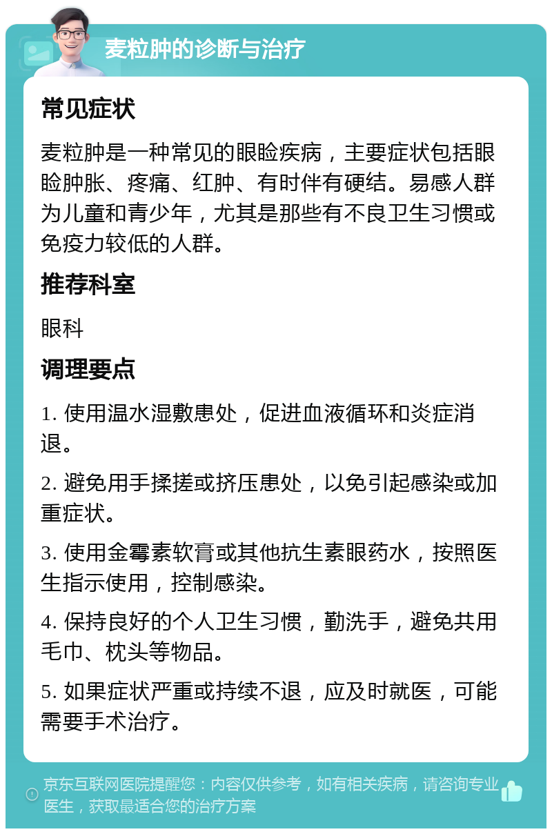 麦粒肿的诊断与治疗 常见症状 麦粒肿是一种常见的眼睑疾病，主要症状包括眼睑肿胀、疼痛、红肿、有时伴有硬结。易感人群为儿童和青少年，尤其是那些有不良卫生习惯或免疫力较低的人群。 推荐科室 眼科 调理要点 1. 使用温水湿敷患处，促进血液循环和炎症消退。 2. 避免用手揉搓或挤压患处，以免引起感染或加重症状。 3. 使用金霉素软膏或其他抗生素眼药水，按照医生指示使用，控制感染。 4. 保持良好的个人卫生习惯，勤洗手，避免共用毛巾、枕头等物品。 5. 如果症状严重或持续不退，应及时就医，可能需要手术治疗。