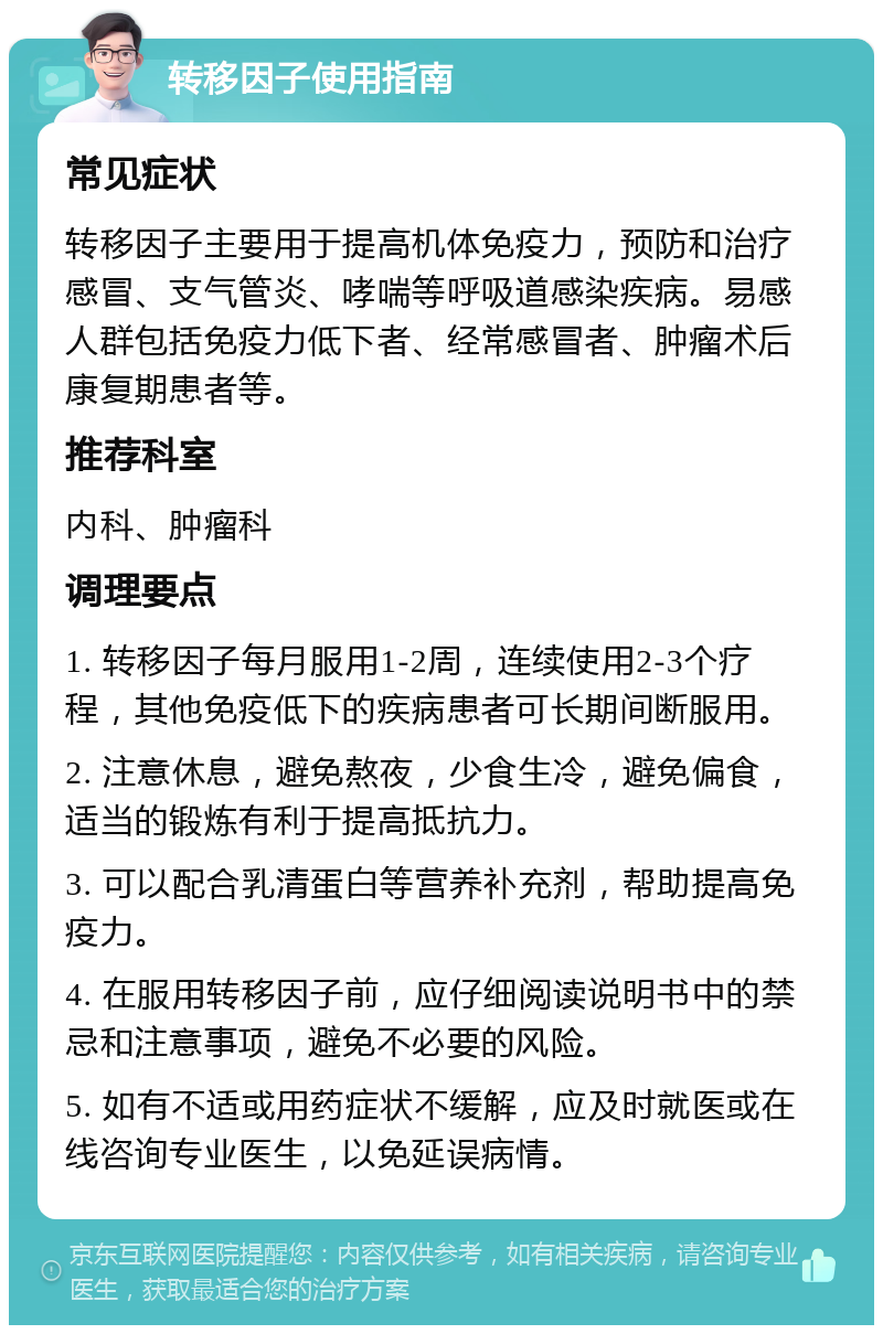 转移因子使用指南 常见症状 转移因子主要用于提高机体免疫力，预防和治疗感冒、支气管炎、哮喘等呼吸道感染疾病。易感人群包括免疫力低下者、经常感冒者、肿瘤术后康复期患者等。 推荐科室 内科、肿瘤科 调理要点 1. 转移因子每月服用1-2周，连续使用2-3个疗程，其他免疫低下的疾病患者可长期间断服用。 2. 注意休息，避免熬夜，少食生冷，避免偏食，适当的锻炼有利于提高抵抗力。 3. 可以配合乳清蛋白等营养补充剂，帮助提高免疫力。 4. 在服用转移因子前，应仔细阅读说明书中的禁忌和注意事项，避免不必要的风险。 5. 如有不适或用药症状不缓解，应及时就医或在线咨询专业医生，以免延误病情。