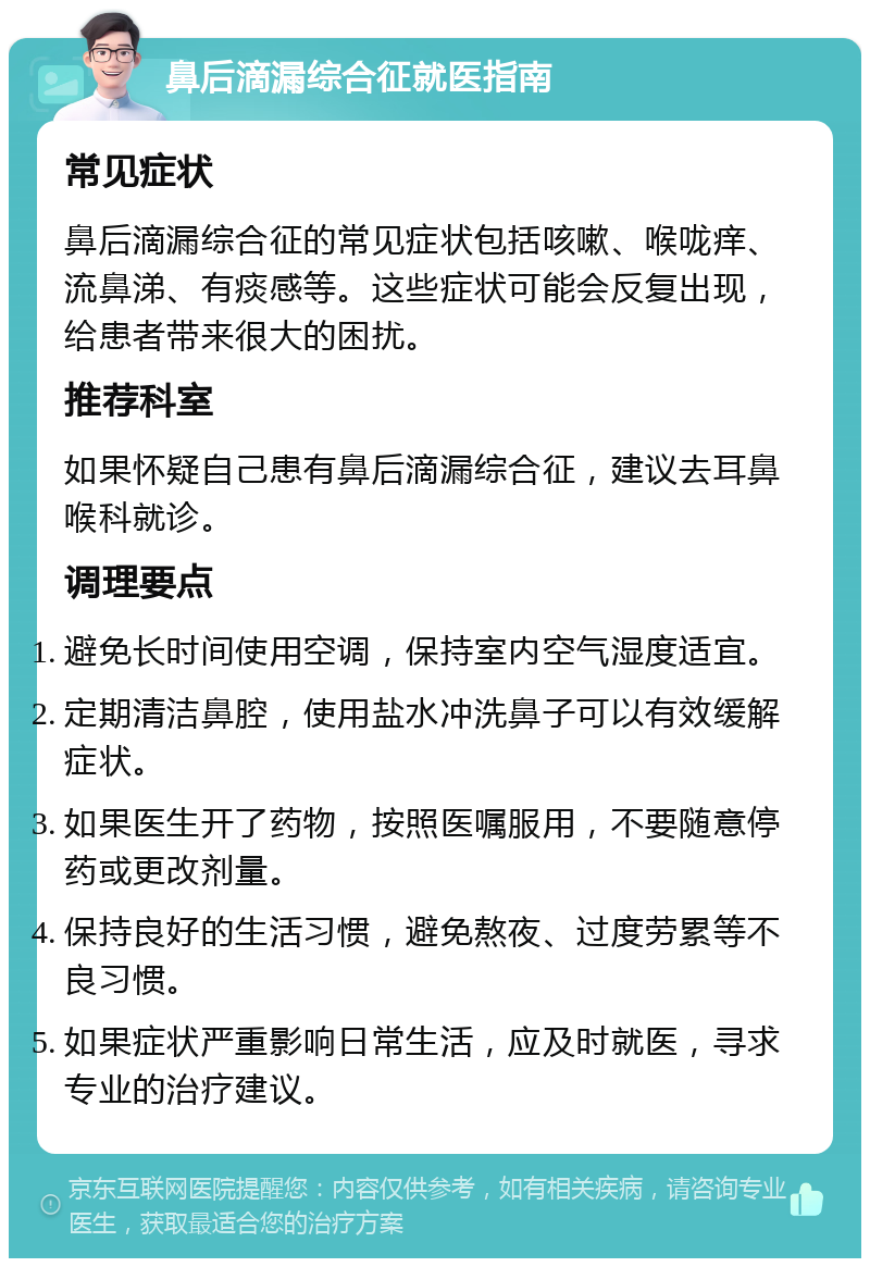 鼻后滴漏综合征就医指南 常见症状 鼻后滴漏综合征的常见症状包括咳嗽、喉咙痒、流鼻涕、有痰感等。这些症状可能会反复出现，给患者带来很大的困扰。 推荐科室 如果怀疑自己患有鼻后滴漏综合征，建议去耳鼻喉科就诊。 调理要点 避免长时间使用空调，保持室内空气湿度适宜。 定期清洁鼻腔，使用盐水冲洗鼻子可以有效缓解症状。 如果医生开了药物，按照医嘱服用，不要随意停药或更改剂量。 保持良好的生活习惯，避免熬夜、过度劳累等不良习惯。 如果症状严重影响日常生活，应及时就医，寻求专业的治疗建议。