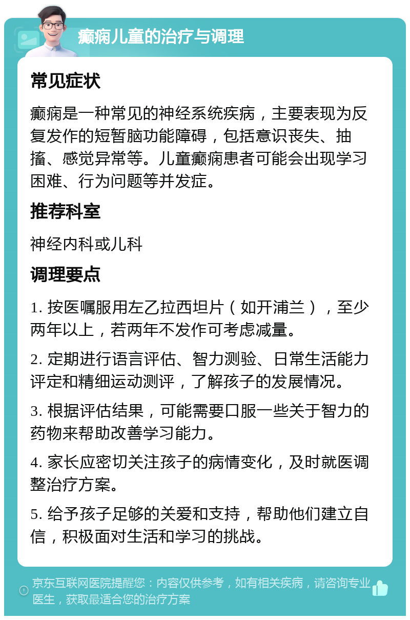 癫痫儿童的治疗与调理 常见症状 癫痫是一种常见的神经系统疾病，主要表现为反复发作的短暂脑功能障碍，包括意识丧失、抽搐、感觉异常等。儿童癫痫患者可能会出现学习困难、行为问题等并发症。 推荐科室 神经内科或儿科 调理要点 1. 按医嘱服用左乙拉西坦片（如开浦兰），至少两年以上，若两年不发作可考虑减量。 2. 定期进行语言评估、智力测验、日常生活能力评定和精细运动测评，了解孩子的发展情况。 3. 根据评估结果，可能需要口服一些关于智力的药物来帮助改善学习能力。 4. 家长应密切关注孩子的病情变化，及时就医调整治疗方案。 5. 给予孩子足够的关爱和支持，帮助他们建立自信，积极面对生活和学习的挑战。