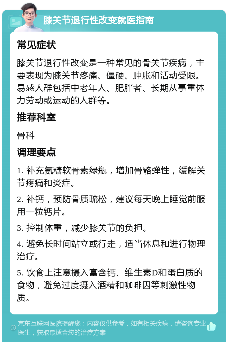 膝关节退行性改变就医指南 常见症状 膝关节退行性改变是一种常见的骨关节疾病，主要表现为膝关节疼痛、僵硬、肿胀和活动受限。易感人群包括中老年人、肥胖者、长期从事重体力劳动或运动的人群等。 推荐科室 骨科 调理要点 1. 补充氨糖软骨素绿瓶，增加骨骼弹性，缓解关节疼痛和炎症。 2. 补钙，预防骨质疏松，建议每天晚上睡觉前服用一粒钙片。 3. 控制体重，减少膝关节的负担。 4. 避免长时间站立或行走，适当休息和进行物理治疗。 5. 饮食上注意摄入富含钙、维生素D和蛋白质的食物，避免过度摄入酒精和咖啡因等刺激性物质。