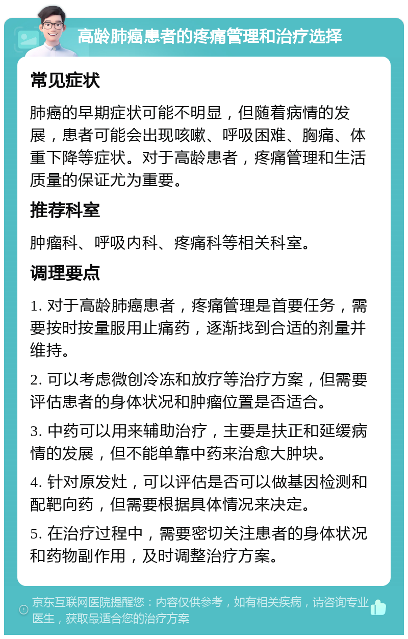 高龄肺癌患者的疼痛管理和治疗选择 常见症状 肺癌的早期症状可能不明显，但随着病情的发展，患者可能会出现咳嗽、呼吸困难、胸痛、体重下降等症状。对于高龄患者，疼痛管理和生活质量的保证尤为重要。 推荐科室 肿瘤科、呼吸内科、疼痛科等相关科室。 调理要点 1. 对于高龄肺癌患者，疼痛管理是首要任务，需要按时按量服用止痛药，逐渐找到合适的剂量并维持。 2. 可以考虑微创冷冻和放疗等治疗方案，但需要评估患者的身体状况和肿瘤位置是否适合。 3. 中药可以用来辅助治疗，主要是扶正和延缓病情的发展，但不能单靠中药来治愈大肿块。 4. 针对原发灶，可以评估是否可以做基因检测和配靶向药，但需要根据具体情况来决定。 5. 在治疗过程中，需要密切关注患者的身体状况和药物副作用，及时调整治疗方案。