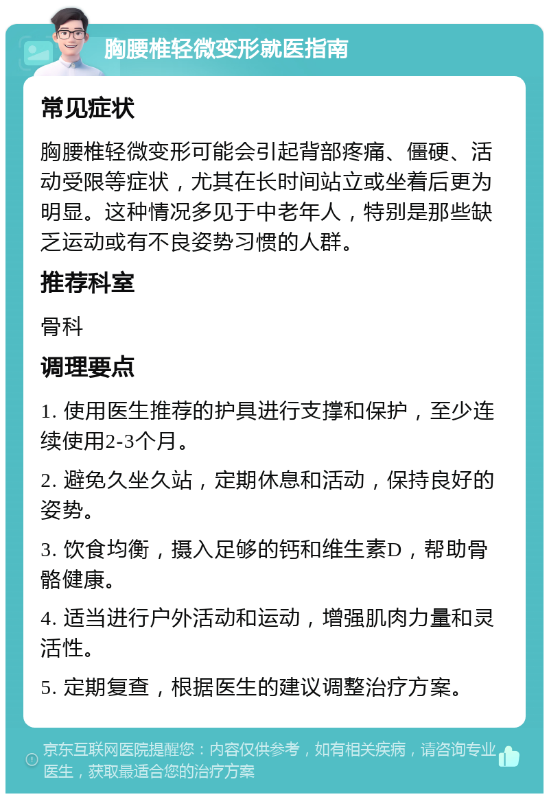 胸腰椎轻微变形就医指南 常见症状 胸腰椎轻微变形可能会引起背部疼痛、僵硬、活动受限等症状，尤其在长时间站立或坐着后更为明显。这种情况多见于中老年人，特别是那些缺乏运动或有不良姿势习惯的人群。 推荐科室 骨科 调理要点 1. 使用医生推荐的护具进行支撑和保护，至少连续使用2-3个月。 2. 避免久坐久站，定期休息和活动，保持良好的姿势。 3. 饮食均衡，摄入足够的钙和维生素D，帮助骨骼健康。 4. 适当进行户外活动和运动，增强肌肉力量和灵活性。 5. 定期复查，根据医生的建议调整治疗方案。