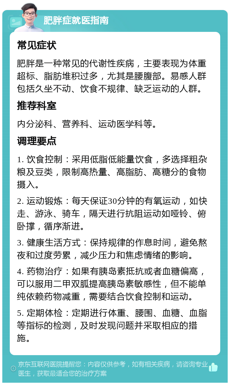 肥胖症就医指南 常见症状 肥胖是一种常见的代谢性疾病，主要表现为体重超标、脂肪堆积过多，尤其是腰腹部。易感人群包括久坐不动、饮食不规律、缺乏运动的人群。 推荐科室 内分泌科、营养科、运动医学科等。 调理要点 1. 饮食控制：采用低脂低能量饮食，多选择粗杂粮及豆类，限制高热量、高脂肪、高糖分的食物摄入。 2. 运动锻炼：每天保证30分钟的有氧运动，如快走、游泳、骑车，隔天进行抗阻运动如哑铃、俯卧撑，循序渐进。 3. 健康生活方式：保持规律的作息时间，避免熬夜和过度劳累，减少压力和焦虑情绪的影响。 4. 药物治疗：如果有胰岛素抵抗或者血糖偏高，可以服用二甲双胍提高胰岛素敏感性，但不能单纯依赖药物减重，需要结合饮食控制和运动。 5. 定期体检：定期进行体重、腰围、血糖、血脂等指标的检测，及时发现问题并采取相应的措施。