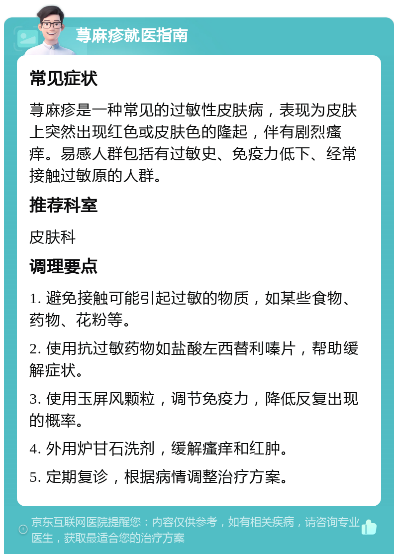 荨麻疹就医指南 常见症状 荨麻疹是一种常见的过敏性皮肤病，表现为皮肤上突然出现红色或皮肤色的隆起，伴有剧烈瘙痒。易感人群包括有过敏史、免疫力低下、经常接触过敏原的人群。 推荐科室 皮肤科 调理要点 1. 避免接触可能引起过敏的物质，如某些食物、药物、花粉等。 2. 使用抗过敏药物如盐酸左西替利嗪片，帮助缓解症状。 3. 使用玉屏风颗粒，调节免疫力，降低反复出现的概率。 4. 外用炉甘石洗剂，缓解瘙痒和红肿。 5. 定期复诊，根据病情调整治疗方案。