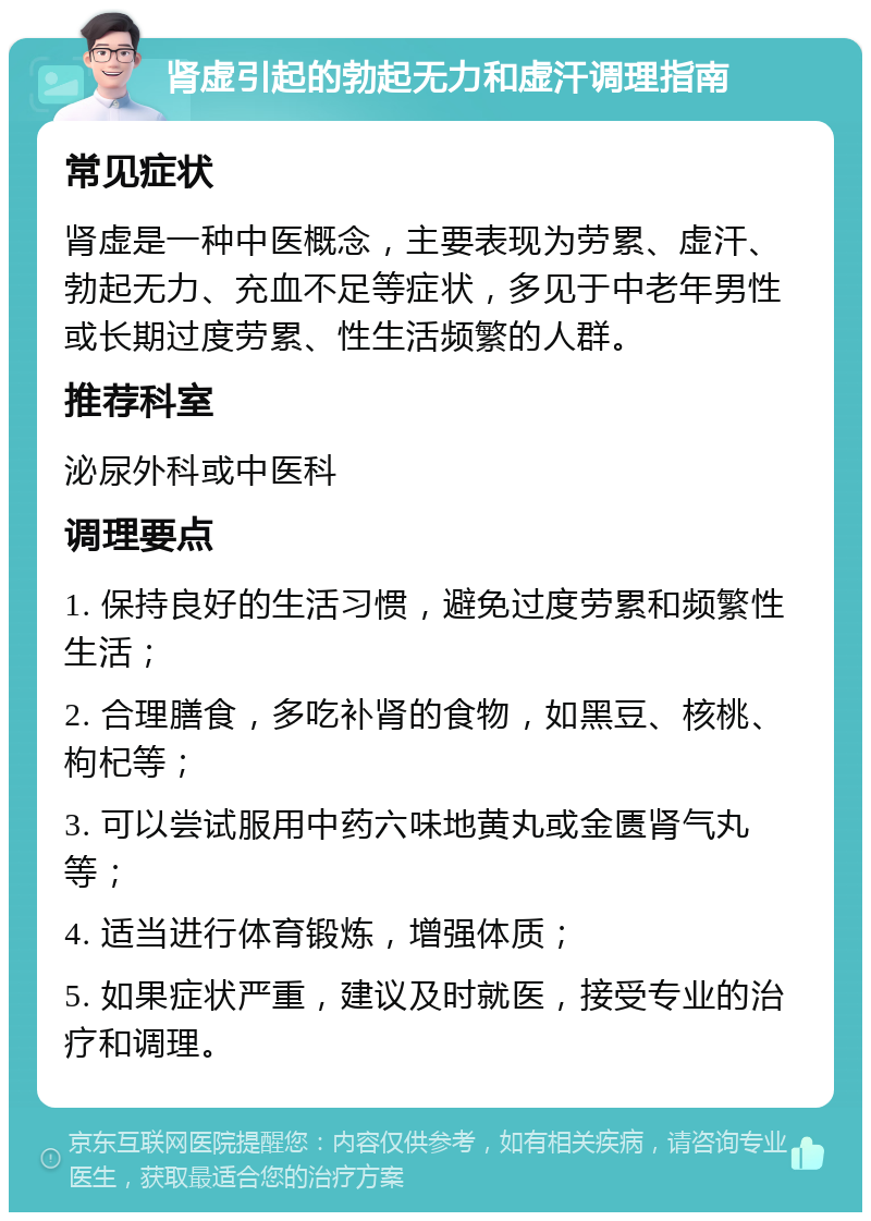 肾虚引起的勃起无力和虚汗调理指南 常见症状 肾虚是一种中医概念，主要表现为劳累、虚汗、勃起无力、充血不足等症状，多见于中老年男性或长期过度劳累、性生活频繁的人群。 推荐科室 泌尿外科或中医科 调理要点 1. 保持良好的生活习惯，避免过度劳累和频繁性生活； 2. 合理膳食，多吃补肾的食物，如黑豆、核桃、枸杞等； 3. 可以尝试服用中药六味地黄丸或金匮肾气丸等； 4. 适当进行体育锻炼，增强体质； 5. 如果症状严重，建议及时就医，接受专业的治疗和调理。