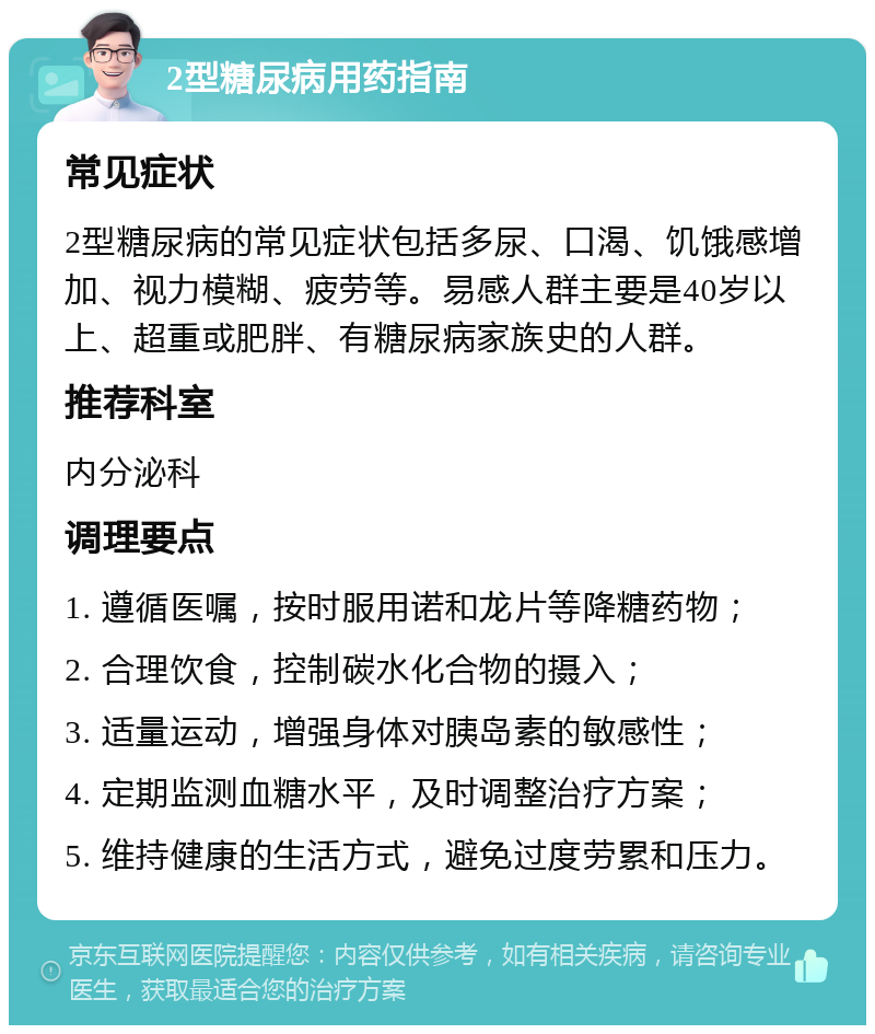 2型糖尿病用药指南 常见症状 2型糖尿病的常见症状包括多尿、口渴、饥饿感增加、视力模糊、疲劳等。易感人群主要是40岁以上、超重或肥胖、有糖尿病家族史的人群。 推荐科室 内分泌科 调理要点 1. 遵循医嘱，按时服用诺和龙片等降糖药物； 2. 合理饮食，控制碳水化合物的摄入； 3. 适量运动，增强身体对胰岛素的敏感性； 4. 定期监测血糖水平，及时调整治疗方案； 5. 维持健康的生活方式，避免过度劳累和压力。