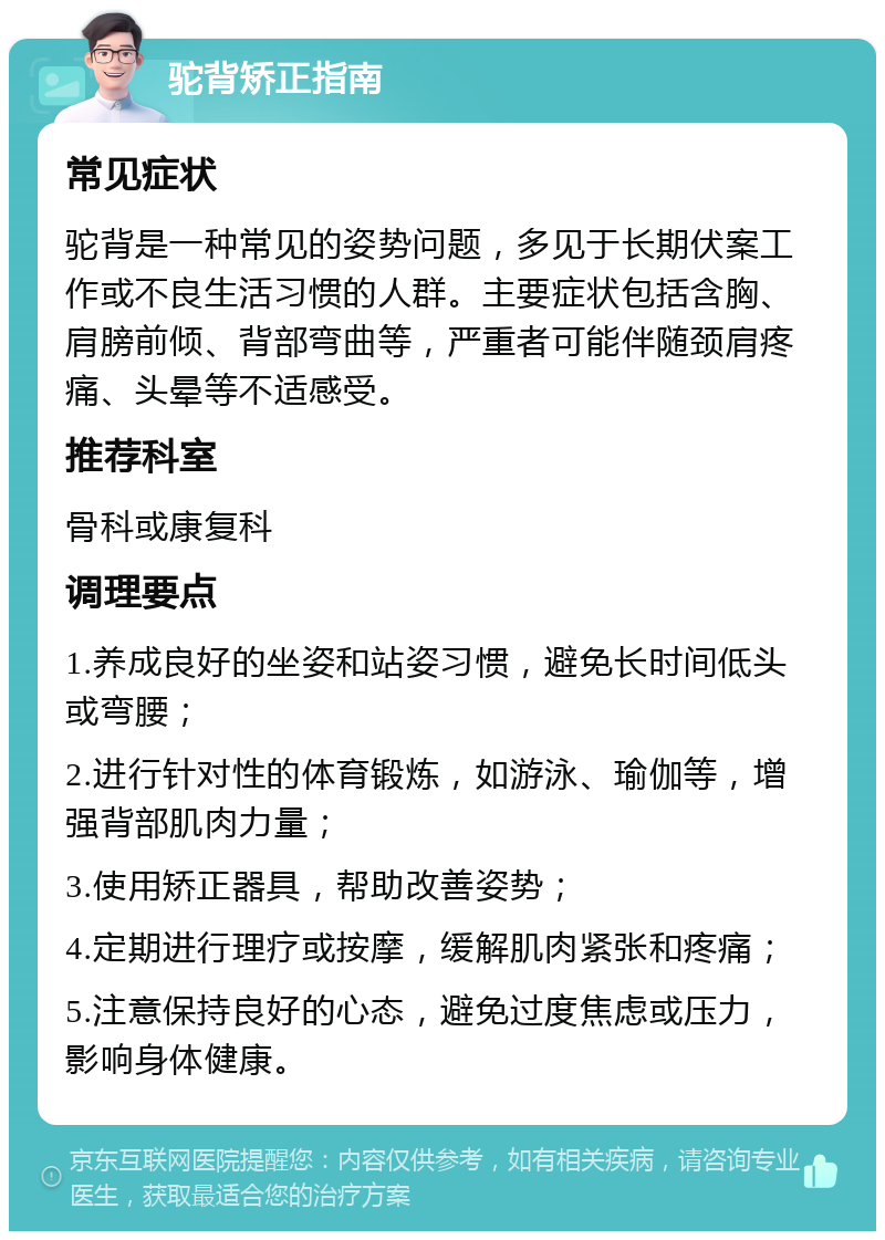 驼背矫正指南 常见症状 驼背是一种常见的姿势问题，多见于长期伏案工作或不良生活习惯的人群。主要症状包括含胸、肩膀前倾、背部弯曲等，严重者可能伴随颈肩疼痛、头晕等不适感受。 推荐科室 骨科或康复科 调理要点 1.养成良好的坐姿和站姿习惯，避免长时间低头或弯腰； 2.进行针对性的体育锻炼，如游泳、瑜伽等，增强背部肌肉力量； 3.使用矫正器具，帮助改善姿势； 4.定期进行理疗或按摩，缓解肌肉紧张和疼痛； 5.注意保持良好的心态，避免过度焦虑或压力，影响身体健康。