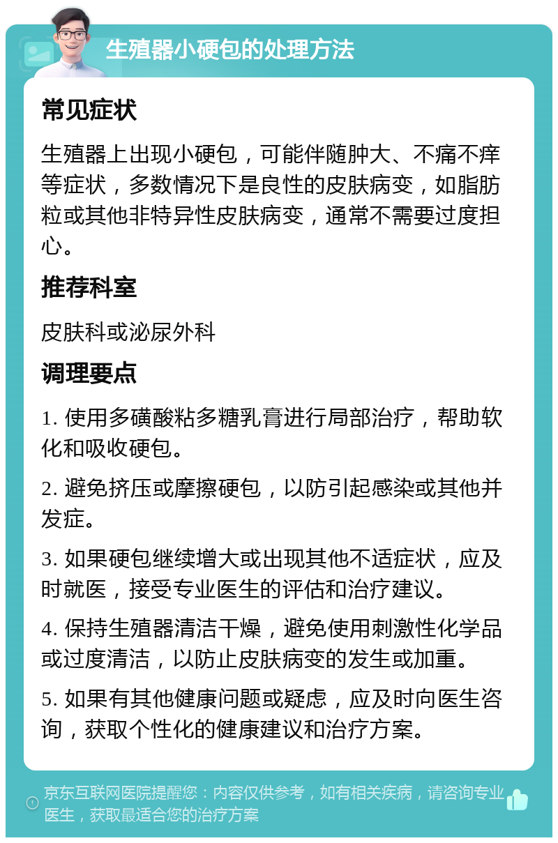 生殖器小硬包的处理方法 常见症状 生殖器上出现小硬包，可能伴随肿大、不痛不痒等症状，多数情况下是良性的皮肤病变，如脂肪粒或其他非特异性皮肤病变，通常不需要过度担心。 推荐科室 皮肤科或泌尿外科 调理要点 1. 使用多磺酸粘多糖乳膏进行局部治疗，帮助软化和吸收硬包。 2. 避免挤压或摩擦硬包，以防引起感染或其他并发症。 3. 如果硬包继续增大或出现其他不适症状，应及时就医，接受专业医生的评估和治疗建议。 4. 保持生殖器清洁干燥，避免使用刺激性化学品或过度清洁，以防止皮肤病变的发生或加重。 5. 如果有其他健康问题或疑虑，应及时向医生咨询，获取个性化的健康建议和治疗方案。