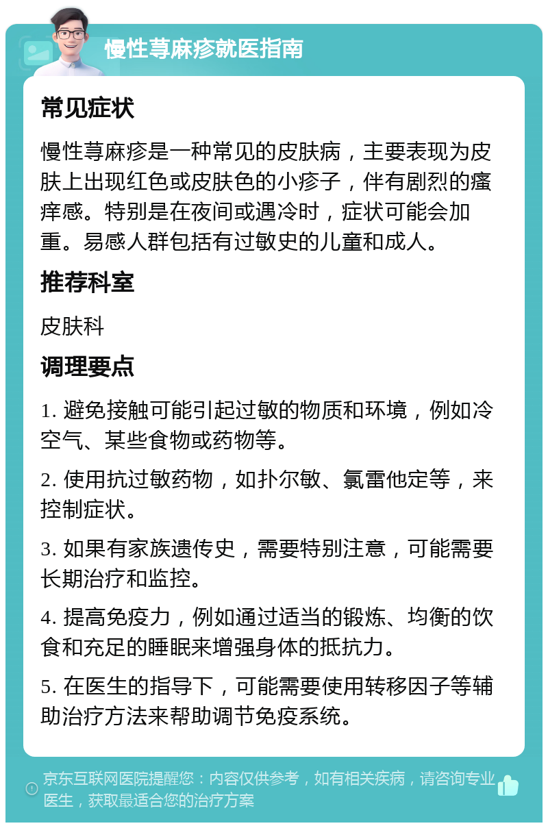 慢性荨麻疹就医指南 常见症状 慢性荨麻疹是一种常见的皮肤病，主要表现为皮肤上出现红色或皮肤色的小疹子，伴有剧烈的瘙痒感。特别是在夜间或遇冷时，症状可能会加重。易感人群包括有过敏史的儿童和成人。 推荐科室 皮肤科 调理要点 1. 避免接触可能引起过敏的物质和环境，例如冷空气、某些食物或药物等。 2. 使用抗过敏药物，如扑尔敏、氯雷他定等，来控制症状。 3. 如果有家族遗传史，需要特别注意，可能需要长期治疗和监控。 4. 提高免疫力，例如通过适当的锻炼、均衡的饮食和充足的睡眠来增强身体的抵抗力。 5. 在医生的指导下，可能需要使用转移因子等辅助治疗方法来帮助调节免疫系统。