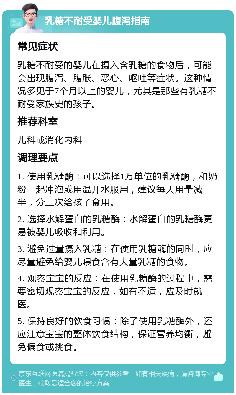 乳糖不耐受婴儿腹泻指南 常见症状 乳糖不耐受的婴儿在摄入含乳糖的食物后，可能会出现腹泻、腹胀、恶心、呕吐等症状。这种情况多见于7个月以上的婴儿，尤其是那些有乳糖不耐受家族史的孩子。 推荐科室 儿科或消化内科 调理要点 1. 使用乳糖酶：可以选择1万单位的乳糖酶，和奶粉一起冲泡或用温开水服用，建议每天用量减半，分三次给孩子食用。 2. 选择水解蛋白的乳糖酶：水解蛋白的乳糖酶更易被婴儿吸收和利用。 3. 避免过量摄入乳糖：在使用乳糖酶的同时，应尽量避免给婴儿喂食含有大量乳糖的食物。 4. 观察宝宝的反应：在使用乳糖酶的过程中，需要密切观察宝宝的反应，如有不适，应及时就医。 5. 保持良好的饮食习惯：除了使用乳糖酶外，还应注意宝宝的整体饮食结构，保证营养均衡，避免偏食或挑食。