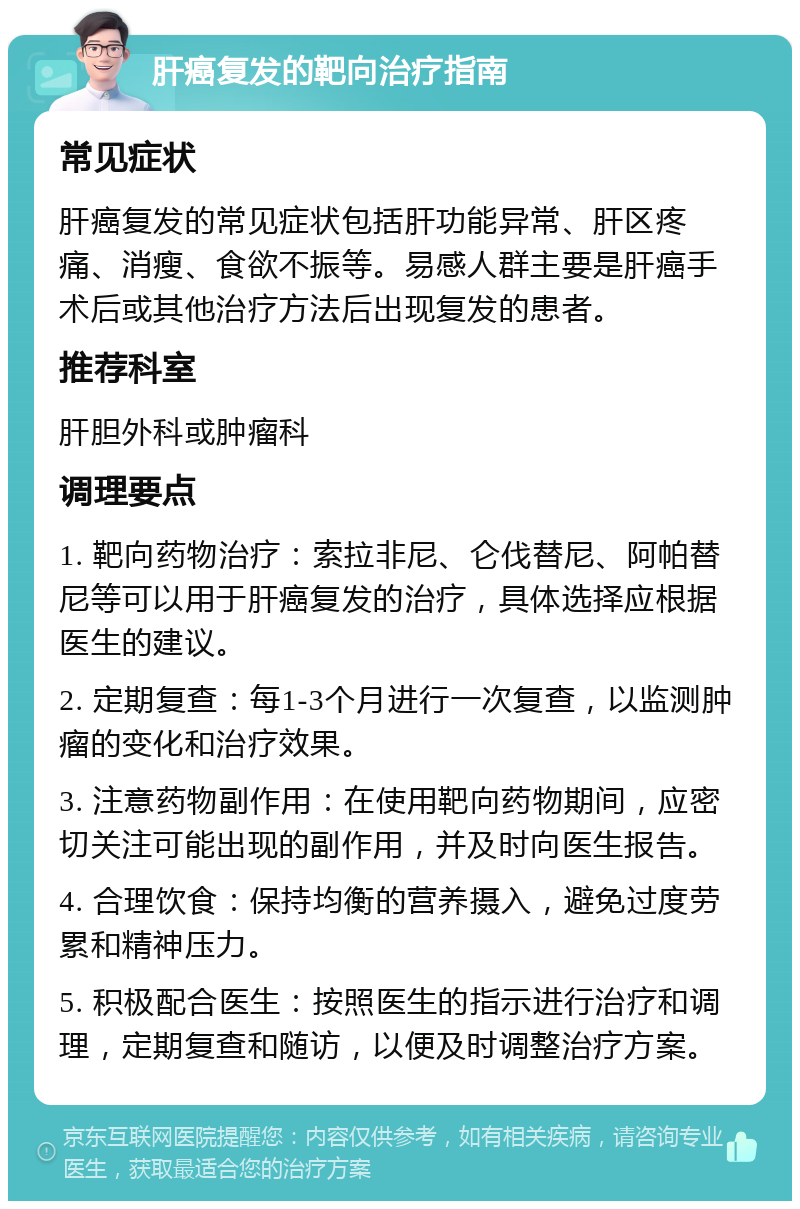 肝癌复发的靶向治疗指南 常见症状 肝癌复发的常见症状包括肝功能异常、肝区疼痛、消瘦、食欲不振等。易感人群主要是肝癌手术后或其他治疗方法后出现复发的患者。 推荐科室 肝胆外科或肿瘤科 调理要点 1. 靶向药物治疗：索拉非尼、仑伐替尼、阿帕替尼等可以用于肝癌复发的治疗，具体选择应根据医生的建议。 2. 定期复查：每1-3个月进行一次复查，以监测肿瘤的变化和治疗效果。 3. 注意药物副作用：在使用靶向药物期间，应密切关注可能出现的副作用，并及时向医生报告。 4. 合理饮食：保持均衡的营养摄入，避免过度劳累和精神压力。 5. 积极配合医生：按照医生的指示进行治疗和调理，定期复查和随访，以便及时调整治疗方案。