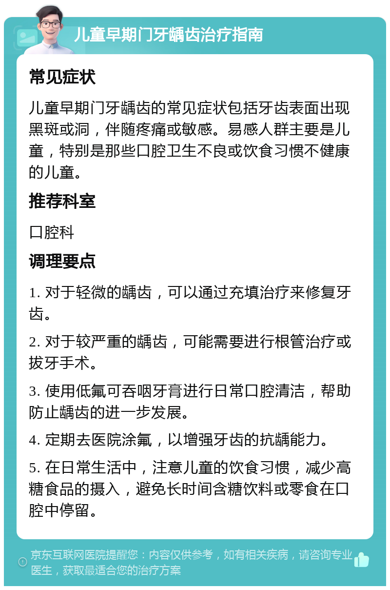 儿童早期门牙龋齿治疗指南 常见症状 儿童早期门牙龋齿的常见症状包括牙齿表面出现黑斑或洞，伴随疼痛或敏感。易感人群主要是儿童，特别是那些口腔卫生不良或饮食习惯不健康的儿童。 推荐科室 口腔科 调理要点 1. 对于轻微的龋齿，可以通过充填治疗来修复牙齿。 2. 对于较严重的龋齿，可能需要进行根管治疗或拔牙手术。 3. 使用低氟可吞咽牙膏进行日常口腔清洁，帮助防止龋齿的进一步发展。 4. 定期去医院涂氟，以增强牙齿的抗龋能力。 5. 在日常生活中，注意儿童的饮食习惯，减少高糖食品的摄入，避免长时间含糖饮料或零食在口腔中停留。