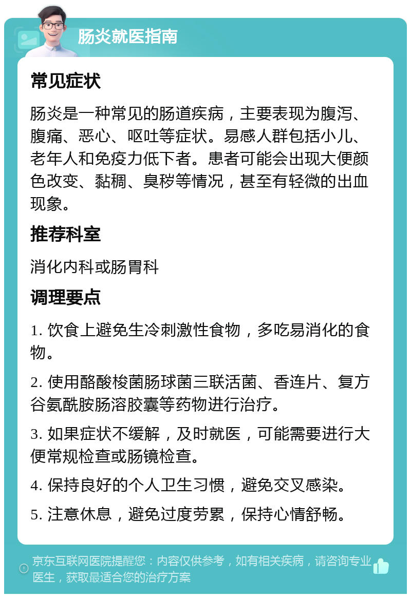 肠炎就医指南 常见症状 肠炎是一种常见的肠道疾病，主要表现为腹泻、腹痛、恶心、呕吐等症状。易感人群包括小儿、老年人和免疫力低下者。患者可能会出现大便颜色改变、黏稠、臭秽等情况，甚至有轻微的出血现象。 推荐科室 消化内科或肠胃科 调理要点 1. 饮食上避免生冷刺激性食物，多吃易消化的食物。 2. 使用酪酸梭菌肠球菌三联活菌、香连片、复方谷氨酰胺肠溶胶囊等药物进行治疗。 3. 如果症状不缓解，及时就医，可能需要进行大便常规检查或肠镜检查。 4. 保持良好的个人卫生习惯，避免交叉感染。 5. 注意休息，避免过度劳累，保持心情舒畅。