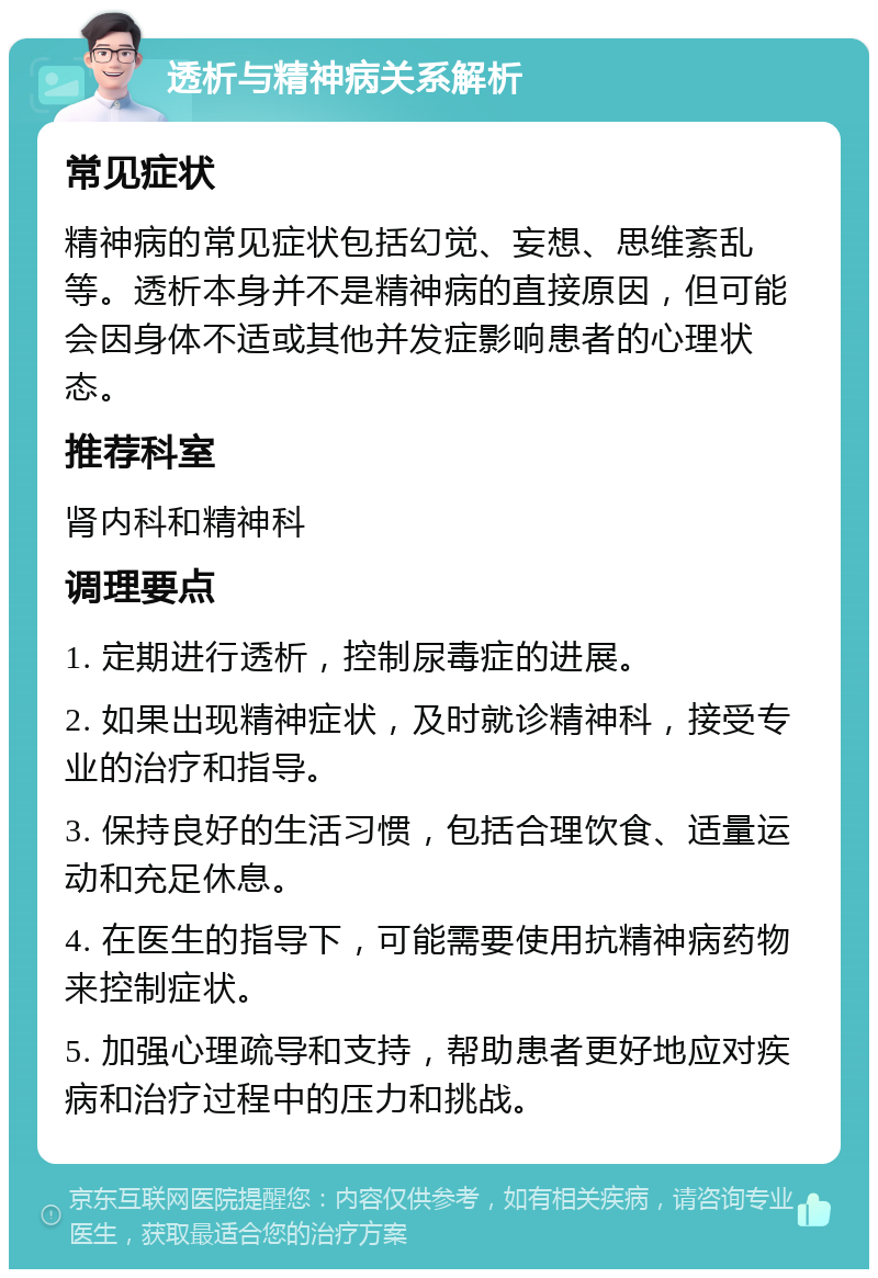 透析与精神病关系解析 常见症状 精神病的常见症状包括幻觉、妄想、思维紊乱等。透析本身并不是精神病的直接原因，但可能会因身体不适或其他并发症影响患者的心理状态。 推荐科室 肾内科和精神科 调理要点 1. 定期进行透析，控制尿毒症的进展。 2. 如果出现精神症状，及时就诊精神科，接受专业的治疗和指导。 3. 保持良好的生活习惯，包括合理饮食、适量运动和充足休息。 4. 在医生的指导下，可能需要使用抗精神病药物来控制症状。 5. 加强心理疏导和支持，帮助患者更好地应对疾病和治疗过程中的压力和挑战。