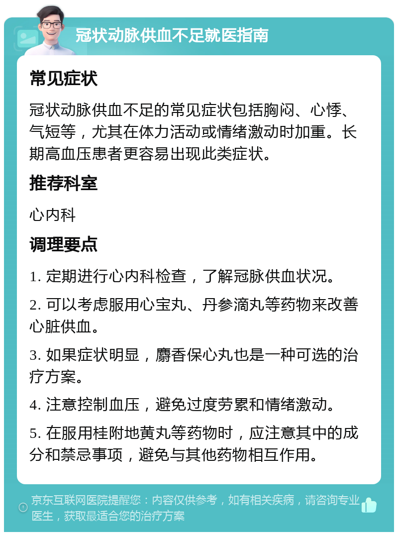 冠状动脉供血不足就医指南 常见症状 冠状动脉供血不足的常见症状包括胸闷、心悸、气短等，尤其在体力活动或情绪激动时加重。长期高血压患者更容易出现此类症状。 推荐科室 心内科 调理要点 1. 定期进行心内科检查，了解冠脉供血状况。 2. 可以考虑服用心宝丸、丹参滴丸等药物来改善心脏供血。 3. 如果症状明显，麝香保心丸也是一种可选的治疗方案。 4. 注意控制血压，避免过度劳累和情绪激动。 5. 在服用桂附地黄丸等药物时，应注意其中的成分和禁忌事项，避免与其他药物相互作用。