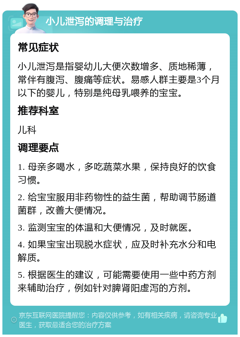 小儿泄泻的调理与治疗 常见症状 小儿泄泻是指婴幼儿大便次数增多、质地稀薄，常伴有腹泻、腹痛等症状。易感人群主要是3个月以下的婴儿，特别是纯母乳喂养的宝宝。 推荐科室 儿科 调理要点 1. 母亲多喝水，多吃蔬菜水果，保持良好的饮食习惯。 2. 给宝宝服用非药物性的益生菌，帮助调节肠道菌群，改善大便情况。 3. 监测宝宝的体温和大便情况，及时就医。 4. 如果宝宝出现脱水症状，应及时补充水分和电解质。 5. 根据医生的建议，可能需要使用一些中药方剂来辅助治疗，例如针对脾肾阳虚泻的方剂。