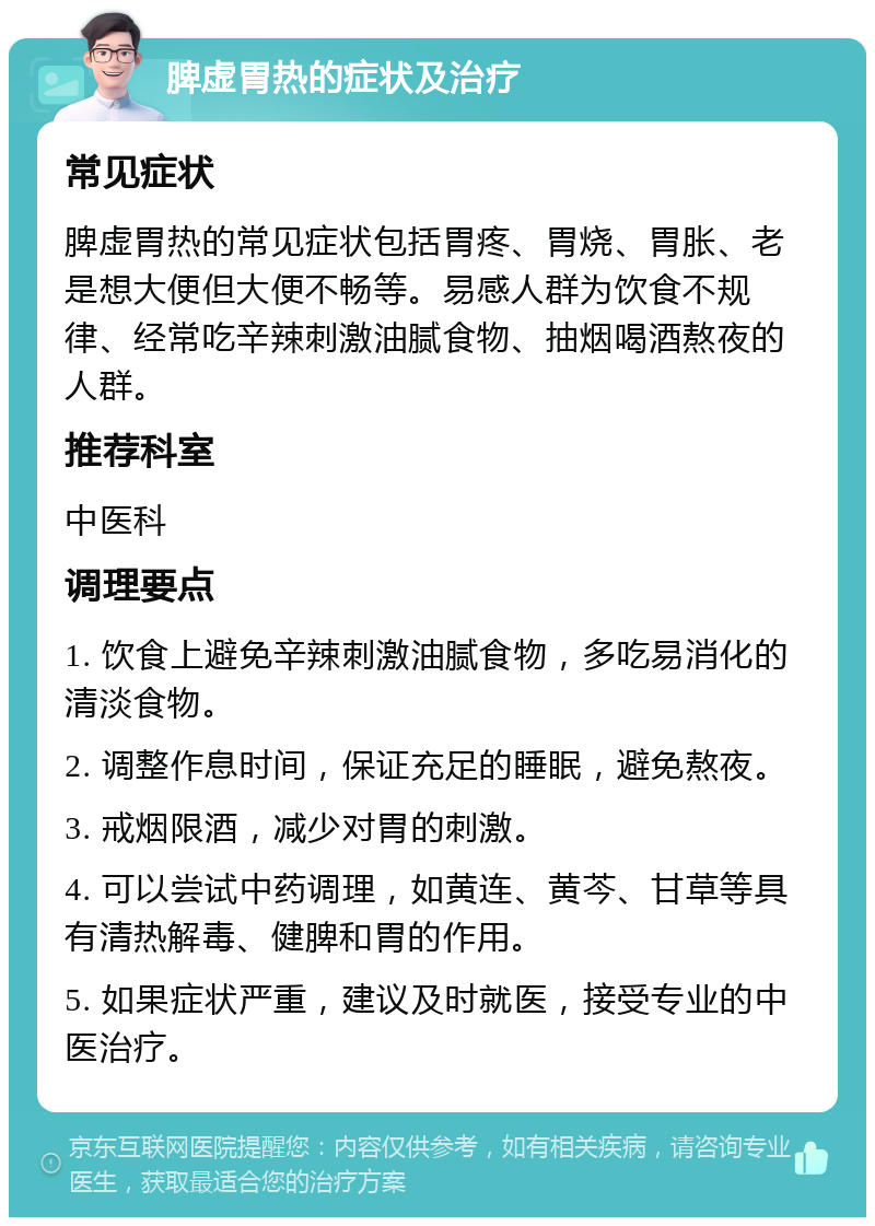 脾虚胃热的症状及治疗 常见症状 脾虚胃热的常见症状包括胃疼、胃烧、胃胀、老是想大便但大便不畅等。易感人群为饮食不规律、经常吃辛辣刺激油腻食物、抽烟喝酒熬夜的人群。 推荐科室 中医科 调理要点 1. 饮食上避免辛辣刺激油腻食物，多吃易消化的清淡食物。 2. 调整作息时间，保证充足的睡眠，避免熬夜。 3. 戒烟限酒，减少对胃的刺激。 4. 可以尝试中药调理，如黄连、黄芩、甘草等具有清热解毒、健脾和胃的作用。 5. 如果症状严重，建议及时就医，接受专业的中医治疗。