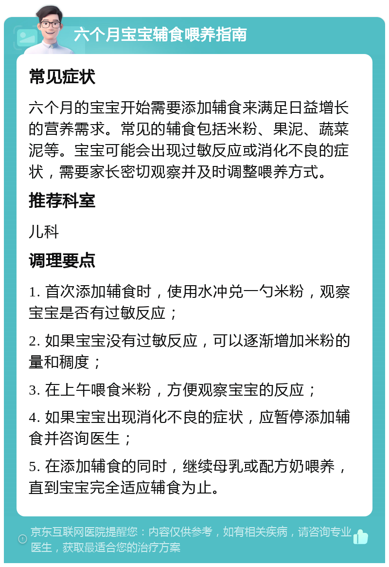 六个月宝宝辅食喂养指南 常见症状 六个月的宝宝开始需要添加辅食来满足日益增长的营养需求。常见的辅食包括米粉、果泥、蔬菜泥等。宝宝可能会出现过敏反应或消化不良的症状，需要家长密切观察并及时调整喂养方式。 推荐科室 儿科 调理要点 1. 首次添加辅食时，使用水冲兑一勺米粉，观察宝宝是否有过敏反应； 2. 如果宝宝没有过敏反应，可以逐渐增加米粉的量和稠度； 3. 在上午喂食米粉，方便观察宝宝的反应； 4. 如果宝宝出现消化不良的症状，应暂停添加辅食并咨询医生； 5. 在添加辅食的同时，继续母乳或配方奶喂养，直到宝宝完全适应辅食为止。