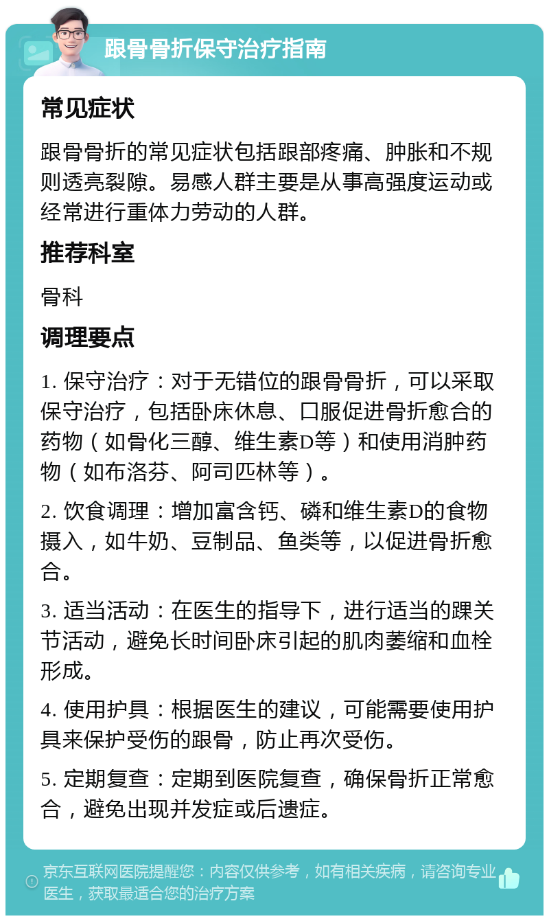 跟骨骨折保守治疗指南 常见症状 跟骨骨折的常见症状包括跟部疼痛、肿胀和不规则透亮裂隙。易感人群主要是从事高强度运动或经常进行重体力劳动的人群。 推荐科室 骨科 调理要点 1. 保守治疗：对于无错位的跟骨骨折，可以采取保守治疗，包括卧床休息、口服促进骨折愈合的药物（如骨化三醇、维生素D等）和使用消肿药物（如布洛芬、阿司匹林等）。 2. 饮食调理：增加富含钙、磷和维生素D的食物摄入，如牛奶、豆制品、鱼类等，以促进骨折愈合。 3. 适当活动：在医生的指导下，进行适当的踝关节活动，避免长时间卧床引起的肌肉萎缩和血栓形成。 4. 使用护具：根据医生的建议，可能需要使用护具来保护受伤的跟骨，防止再次受伤。 5. 定期复查：定期到医院复查，确保骨折正常愈合，避免出现并发症或后遗症。