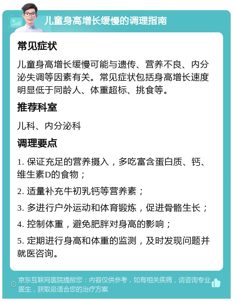 儿童身高增长缓慢的调理指南 常见症状 儿童身高增长缓慢可能与遗传、营养不良、内分泌失调等因素有关。常见症状包括身高增长速度明显低于同龄人、体重超标、挑食等。 推荐科室 儿科、内分泌科 调理要点 1. 保证充足的营养摄入，多吃富含蛋白质、钙、维生素D的食物； 2. 适量补充牛初乳钙等营养素； 3. 多进行户外运动和体育锻炼，促进骨骼生长； 4. 控制体重，避免肥胖对身高的影响； 5. 定期进行身高和体重的监测，及时发现问题并就医咨询。