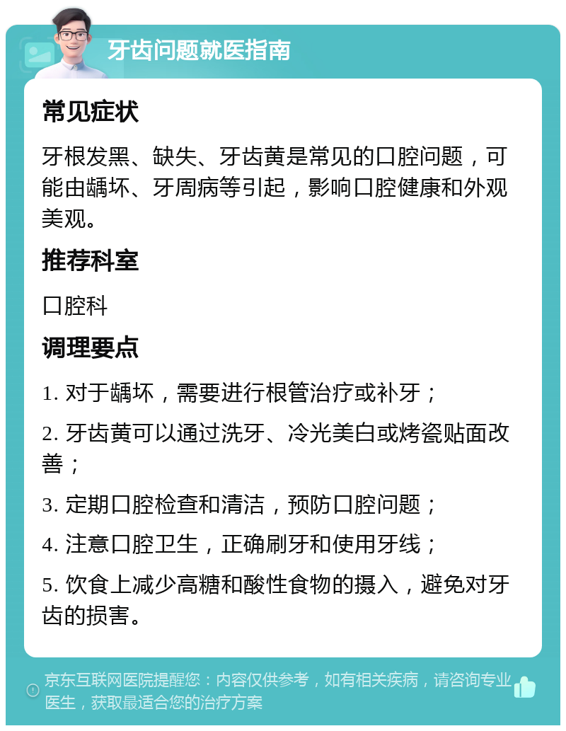 牙齿问题就医指南 常见症状 牙根发黑、缺失、牙齿黄是常见的口腔问题，可能由龋坏、牙周病等引起，影响口腔健康和外观美观。 推荐科室 口腔科 调理要点 1. 对于龋坏，需要进行根管治疗或补牙； 2. 牙齿黄可以通过洗牙、冷光美白或烤瓷贴面改善； 3. 定期口腔检查和清洁，预防口腔问题； 4. 注意口腔卫生，正确刷牙和使用牙线； 5. 饮食上减少高糖和酸性食物的摄入，避免对牙齿的损害。