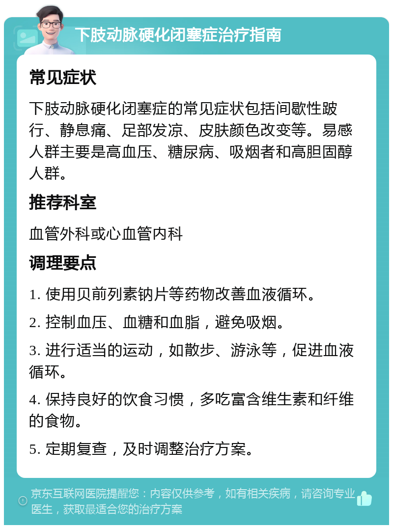 下肢动脉硬化闭塞症治疗指南 常见症状 下肢动脉硬化闭塞症的常见症状包括间歇性跛行、静息痛、足部发凉、皮肤颜色改变等。易感人群主要是高血压、糖尿病、吸烟者和高胆固醇人群。 推荐科室 血管外科或心血管内科 调理要点 1. 使用贝前列素钠片等药物改善血液循环。 2. 控制血压、血糖和血脂，避免吸烟。 3. 进行适当的运动，如散步、游泳等，促进血液循环。 4. 保持良好的饮食习惯，多吃富含维生素和纤维的食物。 5. 定期复查，及时调整治疗方案。