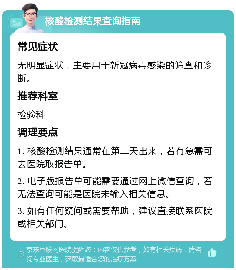 核酸检测结果查询指南 常见症状 无明显症状，主要用于新冠病毒感染的筛查和诊断。 推荐科室 检验科 调理要点 1. 核酸检测结果通常在第二天出来，若有急需可去医院取报告单。 2. 电子版报告单可能需要通过网上微信查询，若无法查询可能是医院未输入相关信息。 3. 如有任何疑问或需要帮助，建议直接联系医院或相关部门。