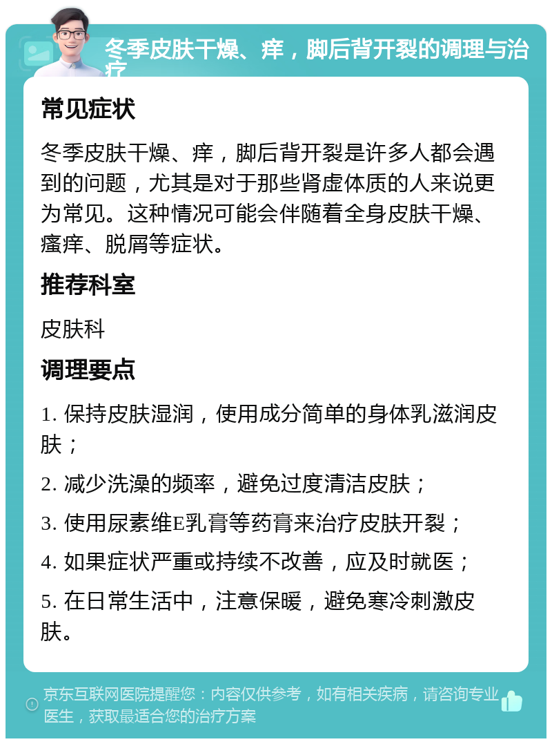 冬季皮肤干燥、痒，脚后背开裂的调理与治疗 常见症状 冬季皮肤干燥、痒，脚后背开裂是许多人都会遇到的问题，尤其是对于那些肾虚体质的人来说更为常见。这种情况可能会伴随着全身皮肤干燥、瘙痒、脱屑等症状。 推荐科室 皮肤科 调理要点 1. 保持皮肤湿润，使用成分简单的身体乳滋润皮肤； 2. 减少洗澡的频率，避免过度清洁皮肤； 3. 使用尿素维E乳膏等药膏来治疗皮肤开裂； 4. 如果症状严重或持续不改善，应及时就医； 5. 在日常生活中，注意保暖，避免寒冷刺激皮肤。