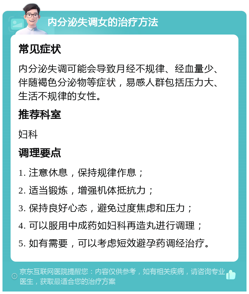 内分泌失调女的治疗方法 常见症状 内分泌失调可能会导致月经不规律、经血量少、伴随褐色分泌物等症状，易感人群包括压力大、生活不规律的女性。 推荐科室 妇科 调理要点 1. 注意休息，保持规律作息； 2. 适当锻炼，增强机体抵抗力； 3. 保持良好心态，避免过度焦虑和压力； 4. 可以服用中成药如妇科再造丸进行调理； 5. 如有需要，可以考虑短效避孕药调经治疗。